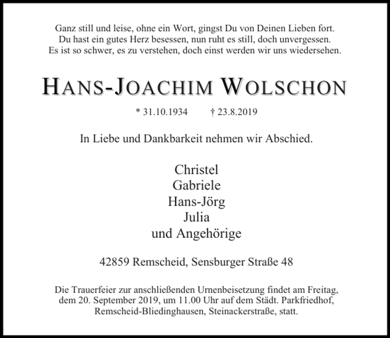 <p>Ganz still und leise, ohne ein Wort, gingst Du von Deinen Lieben fort.<br />Du hast ein gutes Herz besessen, nun ruht es still, doch unvergessen.<br />Es ist so schwer, es zu verstehen, doch einst werden wir uns wiedersehen.</p><p>HANS-JOACHIM WOLSCHON<br />* 31.10.1934</p><p>† 23.8.2019</p><p>In Liebe und Dankbarkeit nehmen wir Abschied.</p><p>Christel<br />Gabriele<br />Hans-Jörg<br />Julia<br />und Angehörige<br />42859 Remscheid, Sensburger Straße 48<br />Die Trauerfeier zur anschließenden Urnenbeisetzung findet am Freitag,<br />dem 20. September 2019, um 11.00 Uhr auf dem Städt. Parkfriedhof,<br />Remscheid-Bliedinghausen, Steinackerstraße, statt.</p>