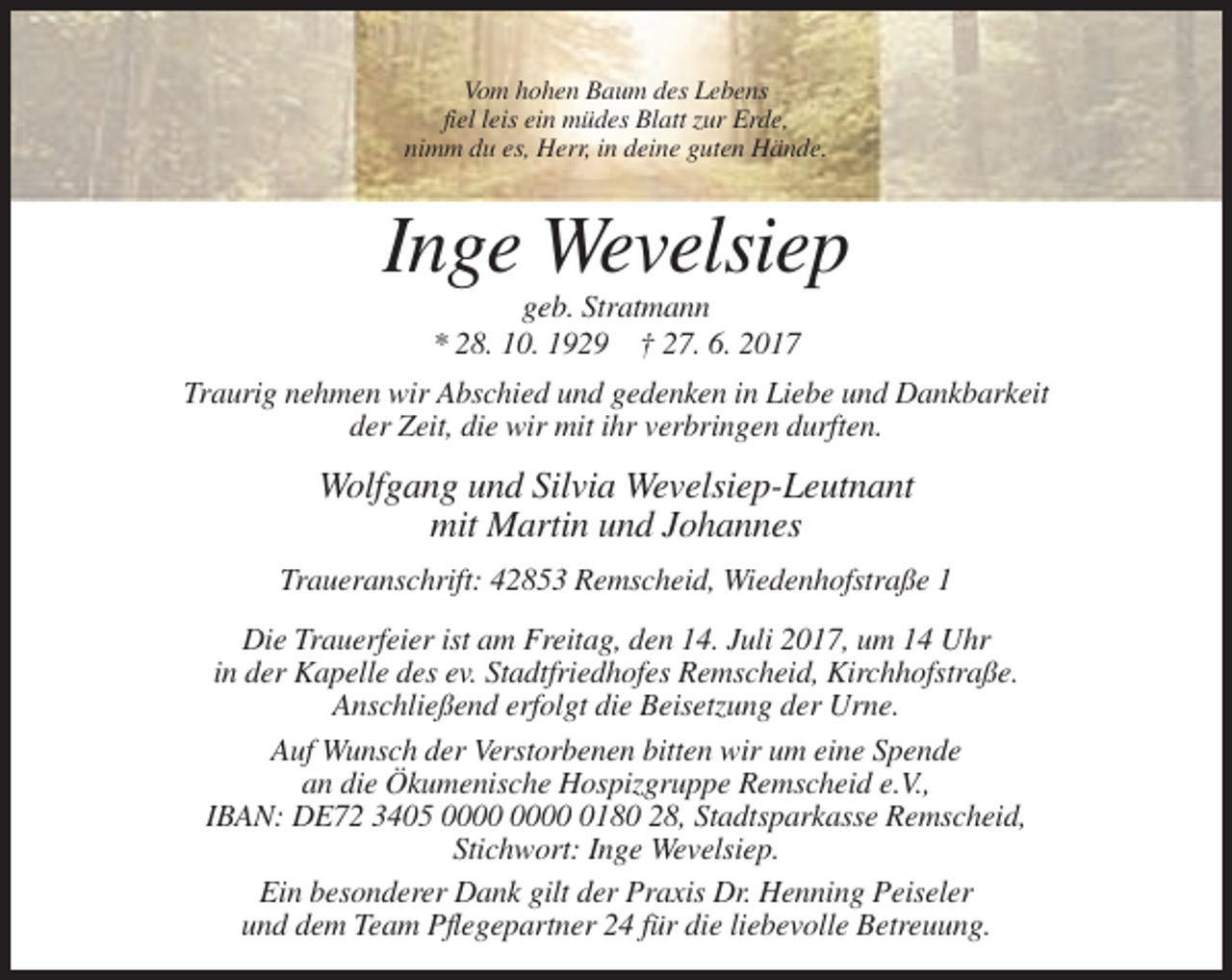 <p>Vom hohen Baum des Lebens<br />fiel leis ein müdes Blatt zur Erde,<br />nimm du es, Herr, in deine guten Hände.</p><p>Inge Wevelsiep<br />geb. Stratmann<br />* 28. 10. 1929 † 27. 6. 2017<br />Traurig nehmen wir Abschied und gedenken in Liebe und Dankbarkeit<br />der Zeit, die wir mit ihr verbringen durften.</p><p>Wolfgang und Silvia Wevelsiep-Leutnant<br />mit Martin und Johannes<br />Traueranschrift: 42853 Remscheid, Wiedenhofstraße 1<br />Die Trauerfeier ist am Freitag, den 14. Juli 2017, um 14 Uhr<br />in der Kapelle des ev. Stadtfriedhofes Remscheid, Kirchhofstraße.<br />Anschließend erfolgt die Beisetzung der Urne.<br />Auf Wunsch der Verstorbenen bitten wir um eine Spende<br />an die Ökumenische Hospizgruppe Remscheid e.V.,<br />IBAN: DE72 3405 0180 28, Stadtsparkasse Remscheid,<br />Stichwort: Inge Wevelsiep.<br />Ein besonderer Dank gilt der Praxis Dr. Henning Peiseler<br />und dem Team Pflegepartner 24 für die liebevolle Betreuung.</p>