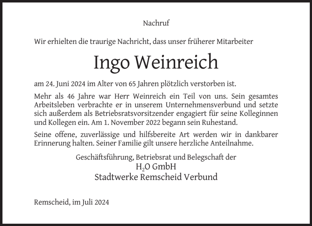 <p>Nachruf<br />Wir erhielten die traurige Nachricht, dass unser früherer Mitarbeiter</p><p>Ingo Weinreich<br />am 24. Juni 2024 im Alter von 65 Jahren plötzlich verstorben ist.<br />Mehr als 46 Jahre war Herr Weinreich ein Teil von uns. Sein gesamtes<br />Arbeitsleben verbrachte er in unserem Unternehmensverbund und setzte<br />sich außerdem als Betriebsratsvorsitzender engagiert für seine Kolleginnen<br />und Kollegen ein. Am 1. November 2022 begann sein Ruhestand.<br />Seine offene, zuverlässige und hilfsbereite Art werden wir in dankbarer<br />Erinnerung halten. Seiner Familie gilt unsere herzliche Anteilnahme.<br />Geschäftsführung, Betriebsrat und Belegschaft der</p><p>H2O GmbH<br />Stadtwerke Remscheid Verbund<br />Remscheid, im Juli 2024</p>