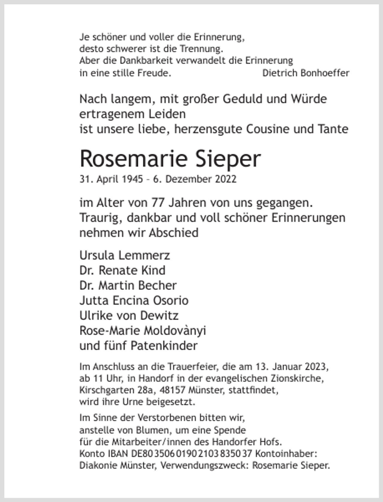 <p>Je schöner und voller die Erinnerung,<br />desto schwerer ist die Trennung.<br />Aber die Dankbarkeit verwandelt die Erinnerung<br />in eine stille Freude.<br />Dietrich Bonhoeffer</p><p>Nach langem, mit großer Geduld und Würde<br />ertragenem Leiden<br />ist unsere liebe, herzensgute Cousine und Tante</p><p>Rosemarie Sieper<br />31. April 1945 – 6. Dezember 2022</p><p>im Alter von 77 Jahren von uns gegangen.<br />Traurig, dankbar und voll schöner Erinnerungen<br />nehmen wir Abschied<br />Ursula Lemmerz<br />Dr. Renate Kind<br />Dr. Martin Becher<br />Jutta Encina Osorio<br />Ulrike von Dewitz<br />Rose-Marie Moldovànyi<br />und fünf Patenkinder<br />Im Anschluss an die Trauerfeier, die am 13. Januar 2023,<br />ab 11 Uhr, in Handorf in der evangelischen Zionskirche,<br />Kirschgarten 28a, 48157 Münster, stattﬁndet,<br />wird ihre Urne beigesetzt.<br />Im Sinne der Verstorbenen bitten wir,<br />anstelle von Blumen, um eine Spende<br />für die Mitarbeiter/innen des Handorfer Hofs.<br />Konto IBAN DE80 3506 0190 2103 8350 37 Kontoinhaber:<br />Diakonie Münster, Verwendungszweck: Rosemarie Sieper.</p>