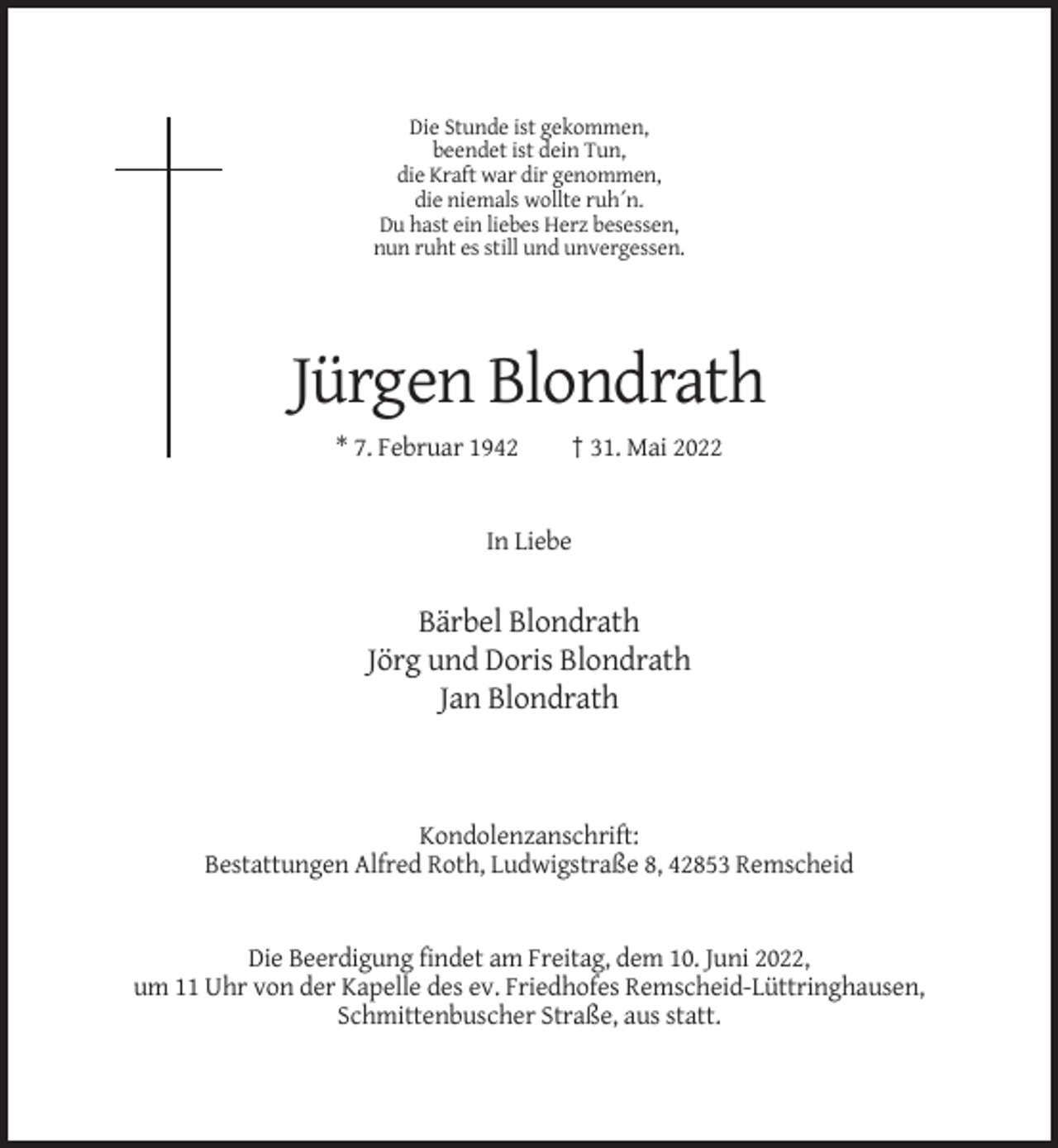 <p>Die Stunde ist gekommen,<br />beendet ist dein Tun,<br />die Kraft war dir genommen,<br />die niemals wollte ruh´n.<br />Du hast ein liebes Herz besessen,<br />nun ruht es still und unvergessen.</p><p>Jürgen Blondrath<br />* 7. Februar 1942</p><p>† 31. Mai 2022</p><p>In Liebe</p><p>Bärbel Blondrath<br />Jörg und Doris Blondrath<br />Jan Blondrath</p><p>Kondolenzanschrift:<br />Bestattungen Alfred Roth, Ludwigstraße 8, 42853 Remscheid</p><p>Die Beerdigung findet am Freitag, dem 10. Juni 2022,<br />um 11 Uhr von der Kapelle des ev. Friedhofes Remscheid-Lüttringhausen,<br />Schmittenbuscher Straße, aus statt.</p>