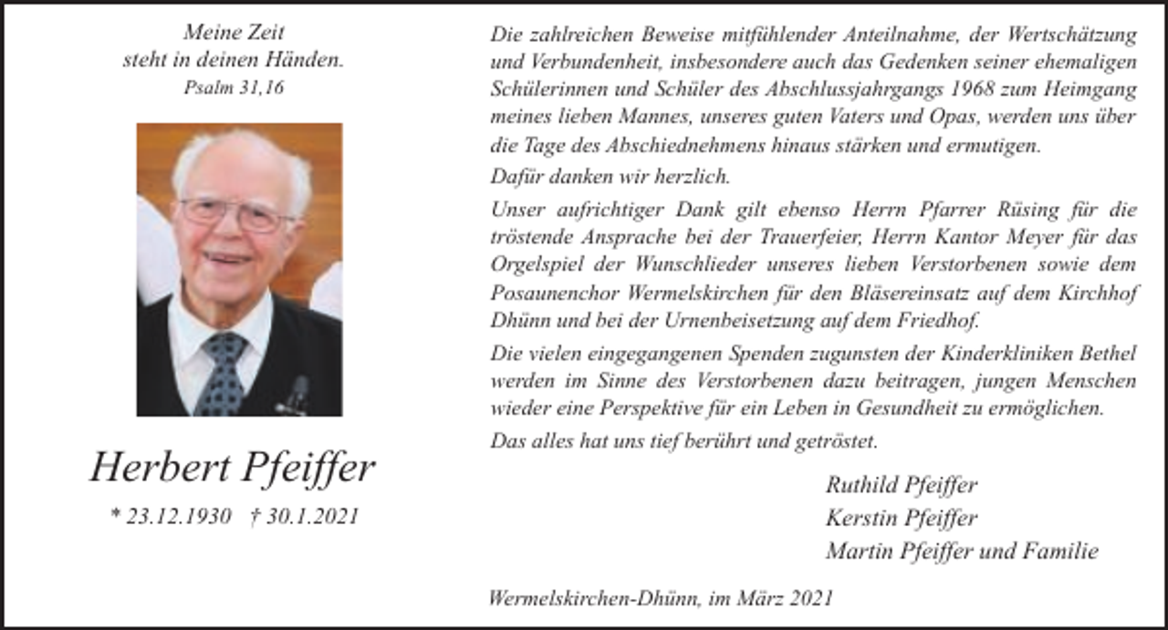 <p>Meine Zeit<br />steht in deinen Händen.<br />Psalm 31,16</p><p>Herbert Pfeiffer<br />* 23.12.1930 † 30.1.2021</p><p>Die zahlreichen Beweise mitfühlender Anteilnahme, der Wertschätzung<br />und Verbundenheit, insbesondere auch das Gedenken seiner ehemaligen<br />Schülerinnen und Schüler des Abschlussjahrgangs 1968 zum Heimgang<br />meines lieben Mannes, unseres guten Vaters und Opas, werden uns über<br />die Tage des Abschiednehmens hinaus stärken und ermutigen.<br />Dafür danken wir herzlich.<br />Unser aufrichtiger Dank gilt ebenso Herrn Pfarrer Rüsing für die<br />tröstende Ansprache bei der Trauerfeier, Herrn Kantor Meyer für das<br />Orgelspiel der Wunschlieder unseres lieben Verstorbenen sowie dem<br />Posaunenchor Wermelskirchen für den Bläsereinsatz auf dem Kirchhof<br />Dhünn und bei der Urnenbeisetzung auf dem Friedhof.<br />Die vielen eingegangenen Spenden zugunsten der Kinderkliniken Bethel<br />werden im Sinne des Verstorbenen dazu beitragen, jungen Menschen<br />wieder eine Perspektive für ein Leben in Gesundheit zu ermöglichen.<br />Das alles hat uns tief berührt und getröstet.</p><p>Ruthild Pfeiffer<br />Kerstin Pfeiffer<br />Martin Pfeiffer und Familie<br />Wermelskirchen-Dhünn, im März 2021</p>
