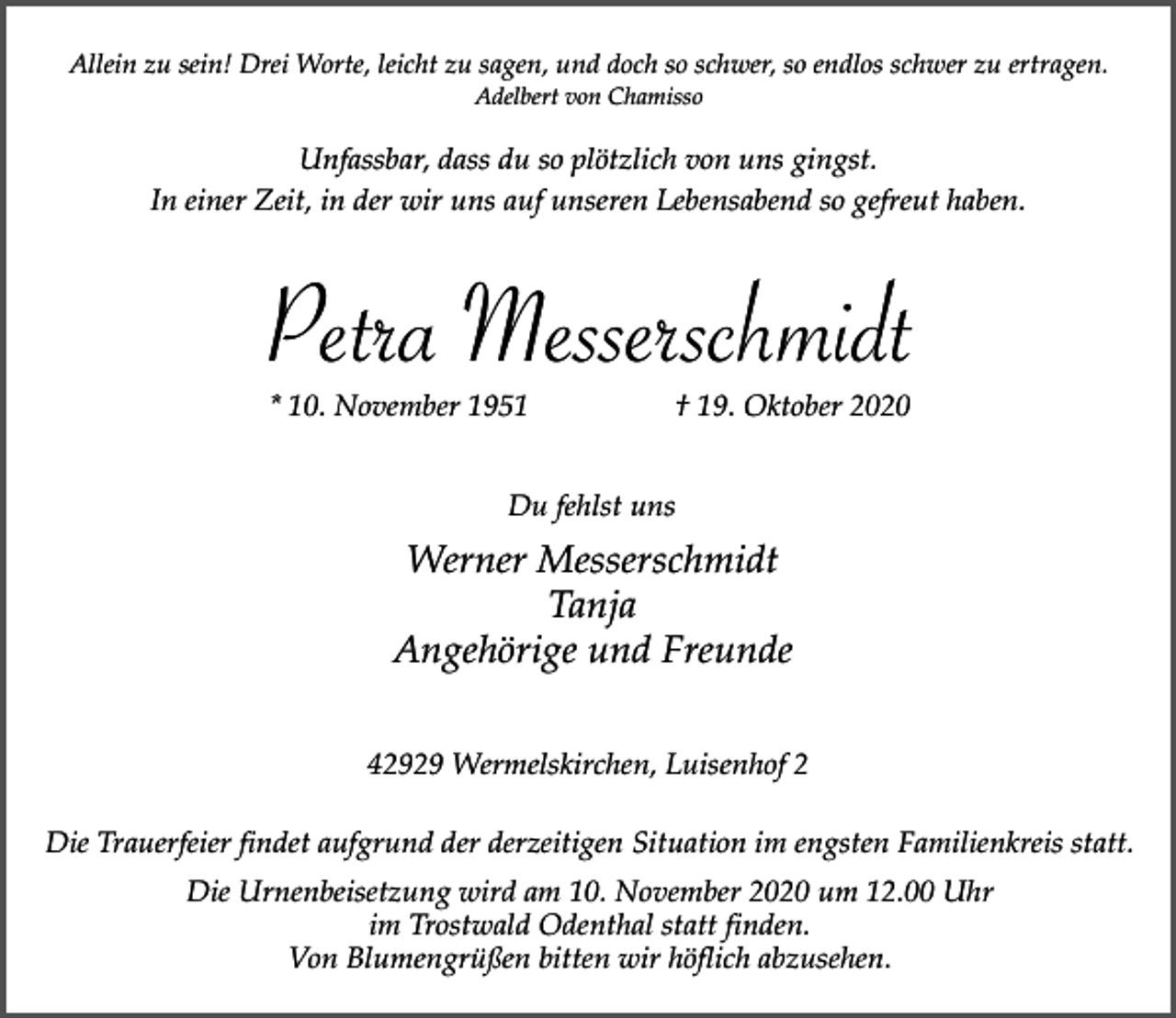 <p>Allein zu sein! Drei Worte, leicht zu sagen, und doch so schwer, so endlos schwer zu ertragen.<br />Adelbert von Chamisso</p><p>Unfassbar, dass du so plötzlich von uns gingst.<br />In einer Zeit, in der wir uns auf unseren Lebensabend so gefreut haben.</p><p>Petra Messerschmidt<br />* 10. November 1951</p><p>† 19. Oktober 2020</p><p>Du fehlst uns</p><p>Werner Messerschmidt<br />Tanja<br />Angehörige und Freunde<br />42929 Wermelskirchen, Luisenhof 2<br />Die Trauerfeier findet aufgrund der derzeitigen Situation im engsten Familienkreis statt.<br />Die Urnenbeisetzung wird am 10. November 2020 um 12.00 Uhr<br />im Trostwald Odenthal statt finden.<br />Von Blumengrüßen bitten wir höflich abzusehen.</p>