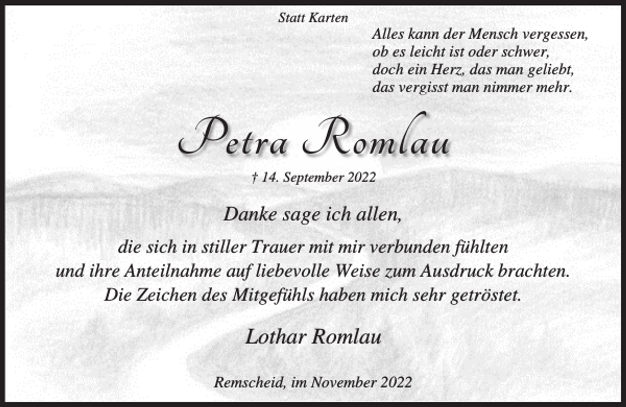 <p>Statt Karten</p><p>Alles kann der Mensch vergessen,<br />ob es leicht ist oder schwer,<br />doch ein Herz, das man geliebt,<br />das vergisst man nimmer mehr.</p><p>Petra Romlau<br />† 14. September 2022</p><p>Danke sage ich allen,<br />die sich in stiller Trauer mit mir verbunden fühlten<br />und ihre Anteilnahme auf liebevolle Weise zum Ausdruck brachten.<br />Die Zeichen des Mitgefühls haben mich sehr getröstet.</p><p>Lothar Romlau<br />Remscheid, im November 2022</p>
