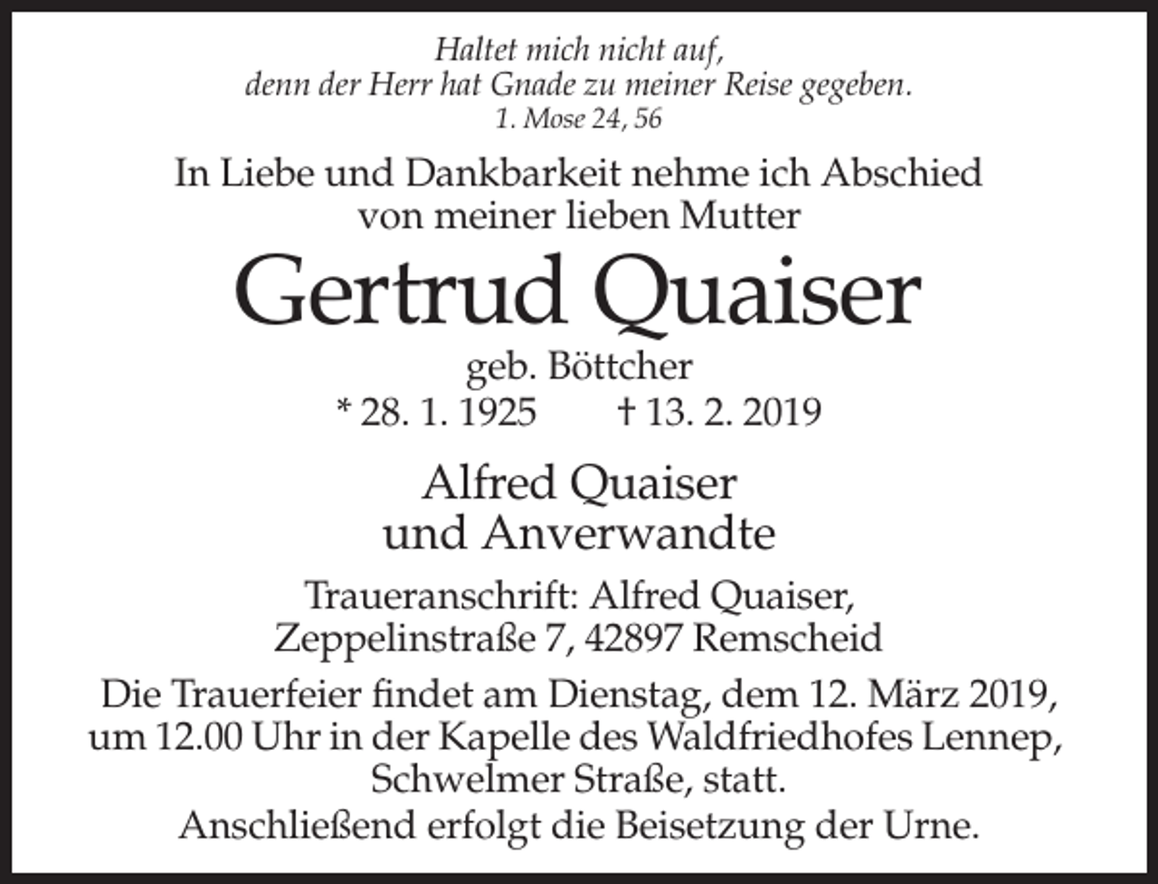 <p>Haltet mich nicht auf,<br />denn der Herr hat Gnade zu meiner Reise gegeben.<br />1. Mose 24, 56</p><p>In Liebe und Dankbarkeit nehme ich Abschied<br />von meiner lieben Mutter</p><p>Gertrud Quaiser<br />geb. Böttcher<br />* 28. 1. 1925<br />† 13. 2. 2019</p><p>Alfred Quaiser<br />und Anverwandte<br />Traueranschrift: Alfred Quaiser,<br />Zeppelinstraße 7, 42897 Remscheid<br />Die Trauerfeier findet am Dienstag, dem 12. März 2019,<br />um 12.00 Uhr in der Kapelle des Waldfriedhofes Lennep,<br />Schwelmer Straße, statt.<br />Anschließend erfolgt die Beisetzung der Urne.</p>