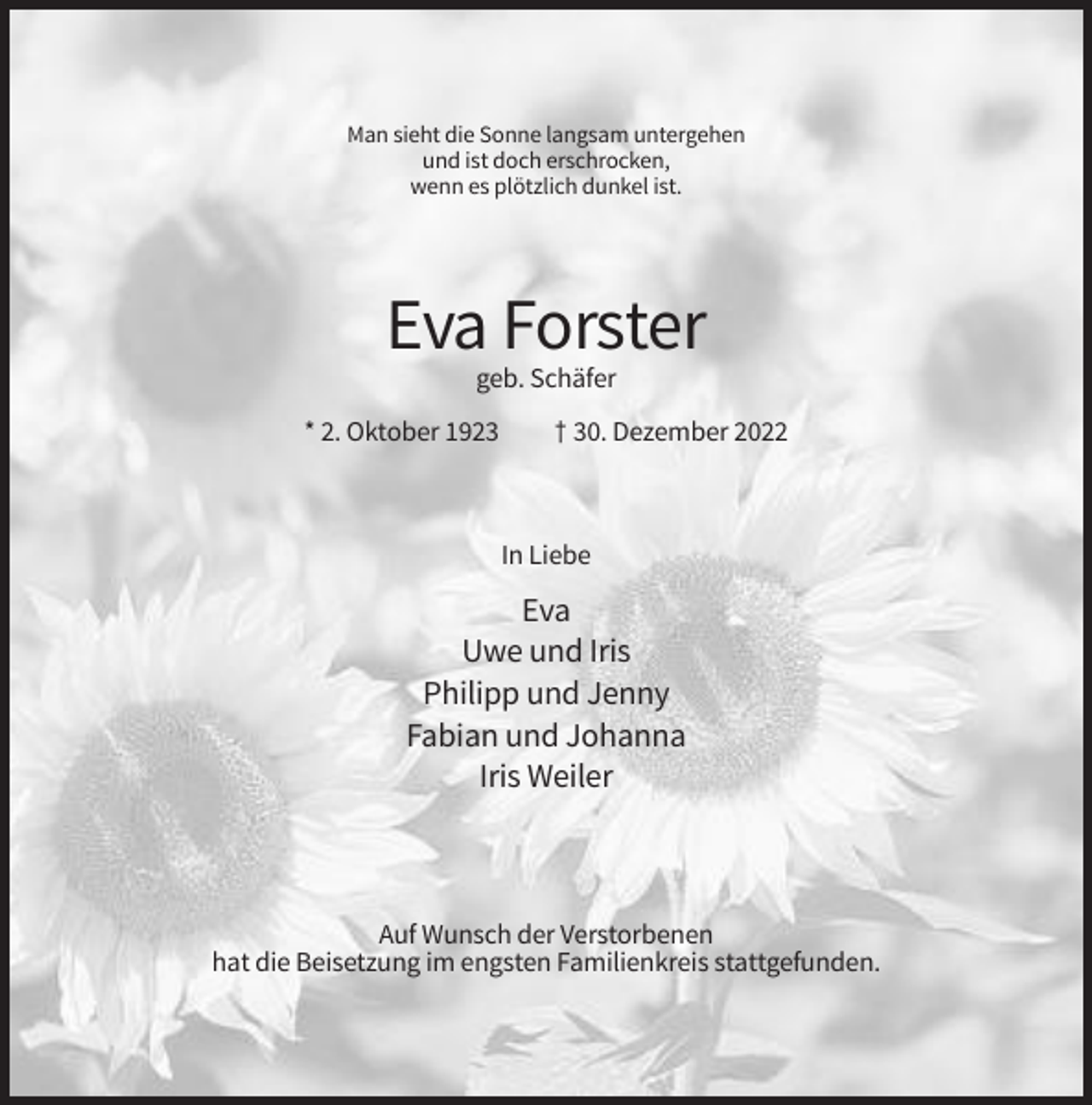 <p>Man sieht die Sonne langsam untergehen<br />und ist doch erschrocken,<br />wenn es plötzlich dunkel ist.</p><p>Eva Forster<br />geb. Schäfer<br />* 2. Oktober 1923</p><p>† 30. Dezember 2022</p><p>In Liebe</p><p>Eva<br />Uwe und Iris<br />Philipp und Jenny<br />Fabian und Johanna<br />Iris Weiler</p><p>Auf Wunsch der Verstorbenen<br />hat die Beisetzung im engsten Familienkreis stattgefunden.</p>