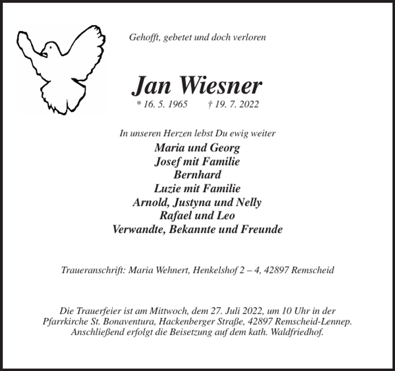 <p>Gehofft, gebetet und doch verloren</p><p>Jan Wiesner<br />* 16. 5. 1965</p><p>† 19. 7. 2022</p><p>In unseren Herzen lebst Du ewig weiter</p><p>Maria und Georg<br />Josef mit Familie<br />Bernhard<br />Luzie mit Familie<br />Arnold, Justyna und Nelly<br />Rafael und Leo<br />Verwandte, Bekannte und Freunde</p><p>Traueranschrift: Maria Wehnert, Henkelshof 2 – 4, 42897 Remscheid</p><p>Die Trauerfeier ist am Mittwoch, dem 27. Juli 2022, um 10 Uhr in der<br />Pfarrkirche St. Bonaventura, Hackenberger Straße, 42897 Remscheid-Lennep.<br />Anschließend erfolgt die Beisetzung auf dem kath. Waldfriedhof.</p>