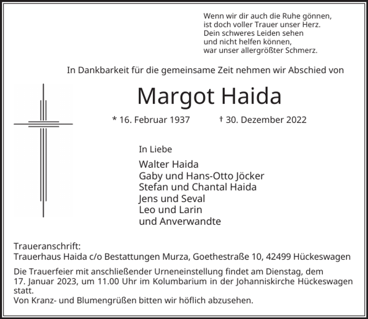 <p>Wenn wir dir auch die Ruhe gönnen,<br />ist doch voller Trauer unser Herz.<br />Dein schweres Leiden sehen<br />und nicht helfen können,<br />war unser allergrößter Schmerz.</p><p>In Dankbarkeit für die gemeinsame Zeit nehmen wir Abschied von</p><p>Margot Haida<br />* 16. Februar 1937</p><p>† 30. Dezember 2022</p><p>In Liebe</p><p>Walter Haida<br />Gaby und Hans-Otto Jöcker<br />Stefan und Chantal Haida<br />Jens und Seval<br />Leo und Larin<br />und Anverwandte<br />Traueranschrift:<br />Trauerhaus Haida c/o Bestattungen Murza, Goethestraße 10, 42499 Hückeswagen<br />Die Trauerfeier mit anschließender Urneneinstellung findet am Dienstag, dem<br />17. Januar 2023, um 11.00 Uhr im Kolumbarium in der Johanniskirche Hückeswagen<br />statt.<br />Von Kranz- und Blumengrüßen bitten wir höflich abzusehen.</p>