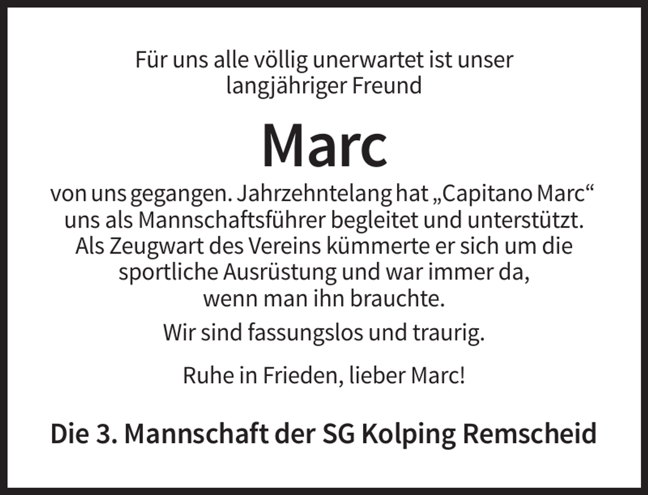 <p>Für uns alle völlig unerwartet ist unser<br />langjähriger Freund</p><p>Marc<br />von uns gegangen. Jahrzehntelang hat „Capitano Marc“<br />uns als Mannschaftsführer begleitet und unterstützt.<br />Als Zeugwart des Vereins kümmerte er sich um die<br />sportliche Ausrüstung und war immer da,<br />wenn man ihn brauchte.<br />Wir sind fassungslos und traurig.<br />Ruhe in Frieden, lieber Marc!</p><p>Die 3. Mannschaft der SG Kolping Remscheid</p>