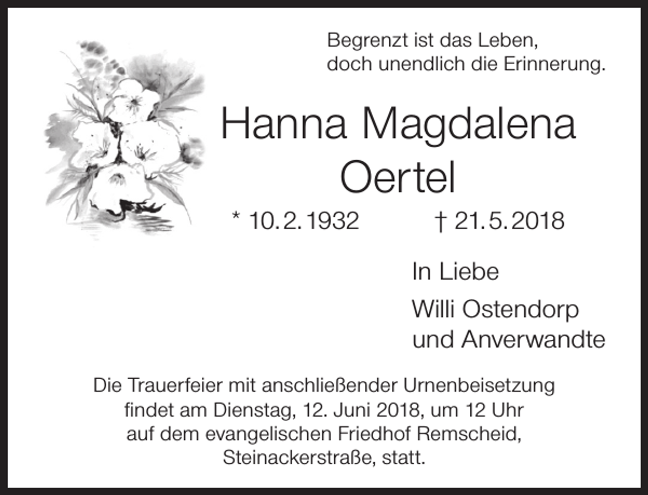 <p>Begrenzt ist das Leben,<br />doch unendlich die Erinnerung.</p><p>Hanna Magdalena<br />Oertel<br />* 10. 2. 1932</p><p>† 21. 5. 2018</p><p>In Liebe<br />Willi Ostendorp<br />und Anverwandte<br />Die Trauerfeier mit anschließender Urnenbeisetzung<br />ﬁndet am Dienstag, 12. Juni 2018, um 12 Uhr<br />auf dem evangelischen Friedhof Remscheid,<br />Steinackerstraße, statt.</p>