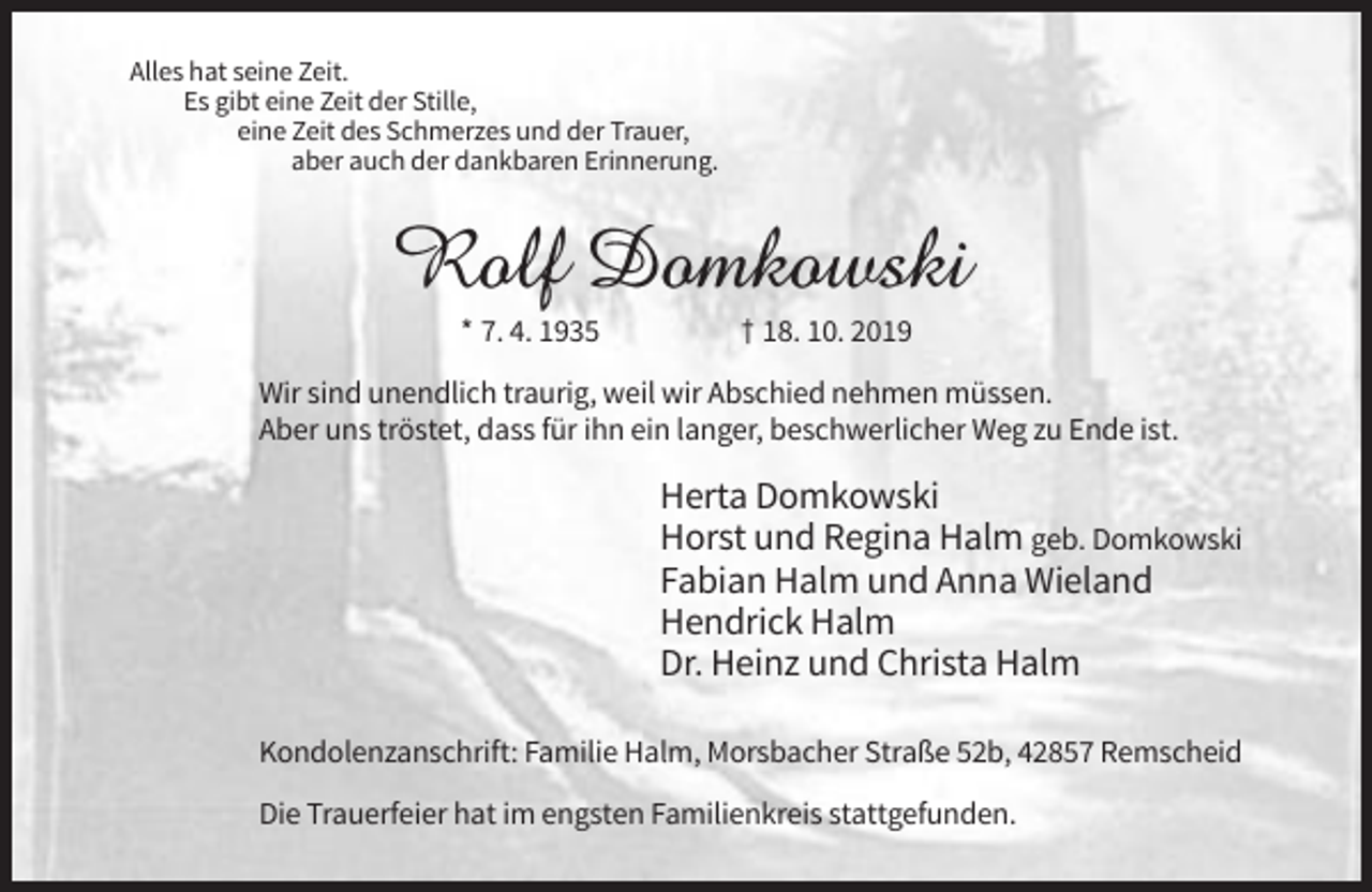 <p>Alles hat seine Zeit.<br />Es gibt eine Zeit der Stille,<br />eine Zeit des Schmerzes und der Trauer,<br />aber auch der dankbaren Erinnerung.</p><p>* 7. 4. 1935</p><p>† 18. 10. 2019</p><p>Wir sind unendlich traurig, weil wir Abschied nehmen müssen.<br />Aber uns tröstet, dass für ihn ein langer, beschwerlicher Weg zu Ende ist.</p><p>Herta Domkowski<br />Horst und Regina Halm geb. Domkowski<br />Fabian Halm und Anna Wieland<br />Hendrick Halm<br />Dr. Heinz und Christa Halm<br />Kondolenzanschrift: Familie Halm, Morsbacher Straße 52b, 42857 Remscheid<br />Die Trauerfeier hat im engsten Familienkreis stattgefunden.</p>