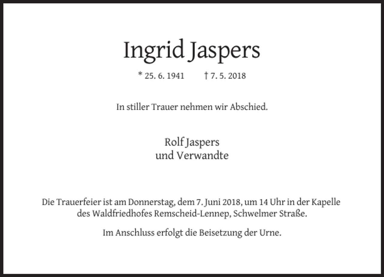 <p>Ingrid Jaspers<br />* 25. 6. 1941</p><p>† 7. 5. 2018</p><p>In stiller Trauer nehmen wir Abschied.</p><p>Rolf Jaspers<br />und Verwandte</p><p>Die Trauerfeier ist am Donnerstag, dem 7. Juni 2018, um 14 Uhr in der Kapelle<br />des Waldfriedhofes Remscheid-Lennep, Schwelmer Straße.<br />Im Anschluss erfolgt die Beisetzung der Urne.</p>