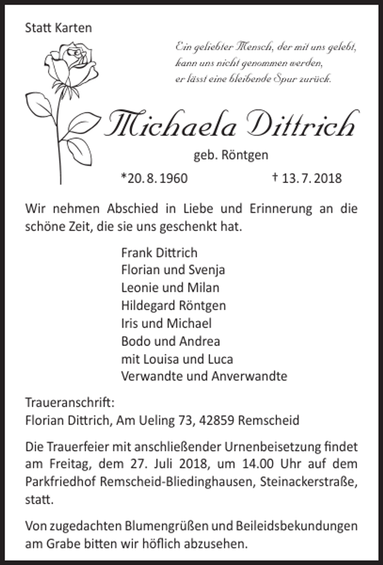 <p>Statt Karten</p><p>Ein geliebter Mensch, der mit uns gelebt,<br />kann uns nicht genommen werden,<br />er lässt eine bleibende Spur zurück.</p><p>Michaela Dittrich<br />geb. Röntgen</p><p>*20. 8. 1960</p><p>† 13. 7. 2018</p><p>Wir nehmen Abschied in Liebe und Erinnerung an die<br />schöne Zeit, die sie uns geschenkt hat.<br />Frank Dittrich<br />Florian und Svenja<br />Leonie und Milan<br />Hildegard Röntgen<br />Iris und Michael<br />Bodo und Andrea<br />mit Louisa und Luca<br />Verwandte und Anverwandte<br />Traueranschrift:<br />Florian Dittrich, Am Ueling 73, 42859 Remscheid<br />Die Trauerfeier mit anschließender Urnenbeisetzung findet<br />am Freitag, dem 27. Juli 2018, um 14.00 Uhr auf dem<br />Parkfriedhof Remscheid-Bliedinghausen, Steinackerstraße,<br />statt.<br />Von zugedachten Blumengrüßen und Beileidsbekundungen<br />am Grabe bitten wir höflich abzusehen.</p>
