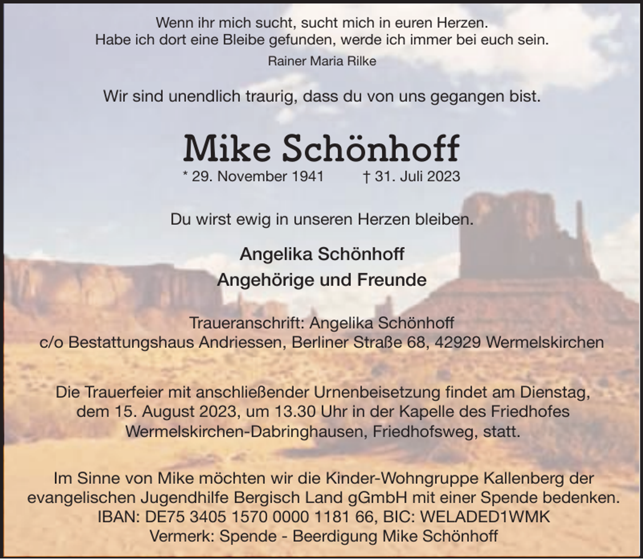 <p>Wenn<br />ihr mich<br />sucht,<br />in immer<br />euren Herzen.<br />Das was<br />ich für<br />euchsucht<br />war, mich<br />bin ich<br />noch.<br />Habe ich dort eine Bleibe gefunden, werde ich immer bei euch sein.<br />Rainer Maria Rilke</p><p>Wir sind unendlich traurig, dass du von uns gegangen bist.</p><p>Mike Schönhoff<br />Monika<br />Delan<br />* 29.geb.<br />November<br />1941<br />Wipperfeld</p><p>† 31. Juli 2023</p><p>Du wirst ewig in unseren Herzen bleiben.</p><p>ChristianeAngelika<br />und Thorsten<br />Schönhoff<br />Angehörige und Freunde<br />Traueranschrift: Angelika Schönhoff<br />c/o Bestattungshaus Andriessen, Berliner Straße 68, 42929 Wermelskirchen<br />42929 Wermelskirchen, Kallenberg 17<br />Die Trauerfeier mit anschließender Urnenbeisetzung findet am Dienstag,<br />Die Trauerfeier<br />mitAugust<br />anschließender<br />Urnenbestattung<br />findet<br />am Montag,<br />dem 15. Mai 2023,<br />dem 15.<br />2023, um<br />13.30 Uhr in der<br />Kapelle<br />des Friedhofes<br />Wermelskirchen-Dabringhausen, Friedhofsweg, statt.<br />ImSinne<br />Sinnevon<br />vonMike<br />Monika<br />möchtenwir<br />wirdie<br />dieKinder-Wohngruppe<br />Kinder-Wohngruppe Kallenberg<br />Im<br />möchten<br />Kallenbergder<br />der<br />evangelischen Jugendhilfe Bergisch Land gGmbH mit einer Spende bedenken.<br />IBAN: DE75 3405 157000 1181 66, BIC: WELADED1WMK<br />Vermerk: Spende - Beerdigung Mike Schönhoff</p>