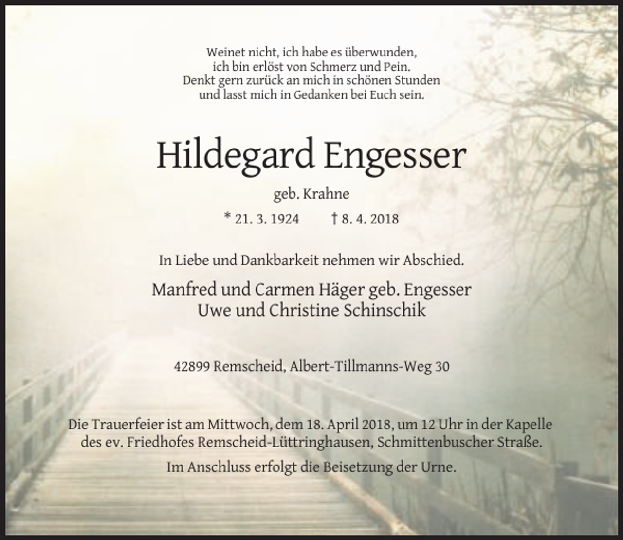 <p>Weinet nicht, ich habe es überwunden,<br />ich bin erlöst von Schmerz und Pein.<br />Denkt gern zurück an mich in schönen Stunden<br />und lasst mich in Gedanken bei Euch sein.</p><p>Hildegard Engesser<br />geb. Krahne<br />* 21. 3. 1924</p><p>† 8. 4. 2018</p><p>In Liebe und Dankbarkeit nehmen wir Abschied.</p><p>Manfred und Carmen Häger geb. Engesser<br />Uwe und Christine Schinschik</p><p>42899 Remscheid, Albert-Tillmanns-Weg 30</p><p>Die Trauerfeier ist am Mittwoch, dem 18. April 2018, um 12 Uhr in der Kapelle<br />des ev. Friedhofes Remscheid-Lüttringhausen, Schmittenbuscher Straße.<br />Im Anschluss erfolgt die Beisetzung der Urne.</p>