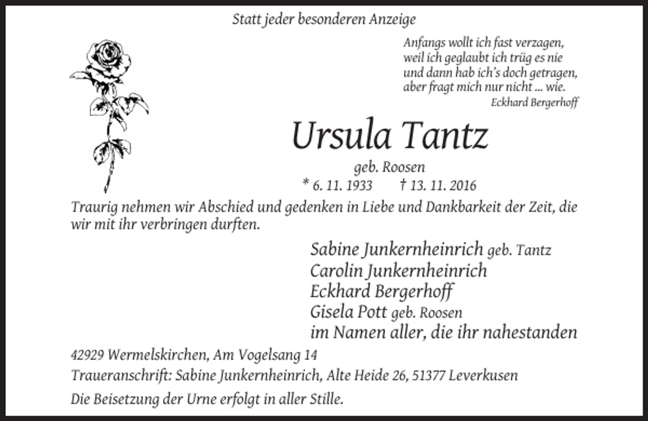 <p>Statt jeder besonderen Anzeige<br />Anfangs wollt ich fast verzagen,<br />weil ich geglaubt ich trüg es nie<br />und dann hab ich’s doch getragen,<br />aber fragt mich nur nicht ... wie.<br />Eckhard Bergerhoff</p><p>Ursula Tantz<br />geb. Roosen<br />* 6. 11. 1933<br />† 13. 11. 2016<br />Traurig nehmen wir Abschied und gedenken in Liebe und Dankbarkeit der Zeit, die<br />wir mit ihr verbringen durften.</p><p>Sabine Junkernheinrich geb. Tantz<br />Carolin Junkernheinrich<br />Eckhard Bergerhoff<br />Gisela Pott geb. Roosen<br />im Namen aller, die ihr nahestanden<br />42929 Wermelskirchen, Am Vogelsang 14<br />Traueranschrift: Sabine Junkernheinrich, Alte Heide 26, 51377 Leverkusen<br />Die Beisetzung der Urne erfolgt in aller Stille.</p>