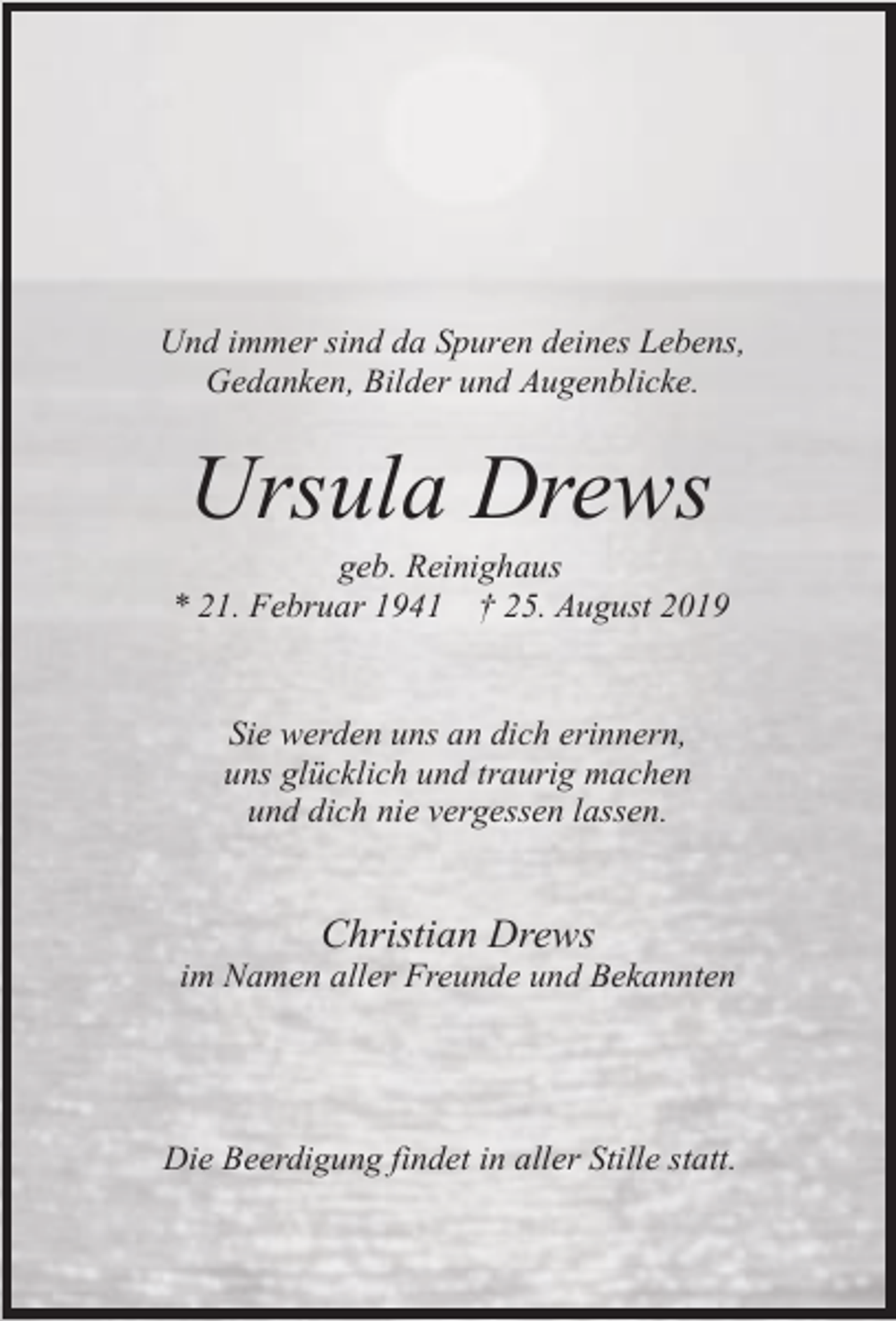 <p>Und immer sind da Spuren deines Lebens,<br />Gedanken, Bilder und Augenblicke.</p><p>Ursula Drews</p><p>geb. Reinighaus<br />* 21. Februar 1941 † 25. August 2019<br />Sie werden uns an dich erinnern,<br />uns glücklich und traurig machen<br />und dich nie vergessen lassen.</p><p>Christian Drews</p><p>im Namen aller Freunde und Bekannten</p><p>Die Beerdigung findet in aller Stille statt.</p>