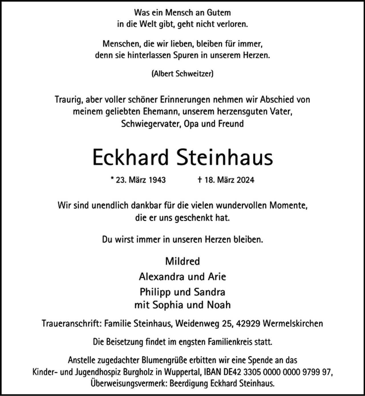 <p>Was ein Mensch an Gutem<br />in die Welt gibt, geht nicht verloren.<br />Menschen, die wir lieben, bleiben für immer,<br />denn sie hinterlassen Spuren in unserem Herzen.<br />(Albert Schweitzer)</p><p>Traurig, aber voller schöner Erinnerungen nehmen wir Abschied von<br />meinem geliebten Ehemann, unserem herzensguten Vater,<br />Schwiegervater, Opa und Freund</p><p>Eckhard Steinhaus<br />* 23. März 1943</p><p>† 18. März 2024</p><p>Wir sind unendlich dankbar für die vielen wundervollen Momente,<br />die er uns geschenkt hat.<br />Du wirst immer in unseren Herzen bleiben.</p><p>Mildred<br />Alexandra und Arie<br />Philipp und Sandra<br />mit Sophia und Noah<br />Traueranschrift: Familie Steinhaus, Weidenweg 25, 42929 Wermelskirchen<br />Die Beisetzung findet im engsten Familienkreis statt.<br />Anstelle zugedachter Blumengrüße erbitten wir eine Spende an das<br />Kinder- und Jugendhospiz Burgholz in Wuppertal, IBAN DE42 3305 9797,<br />Überweisungsvermerk: Beerdigung Eckhard Steinhaus.</p>
