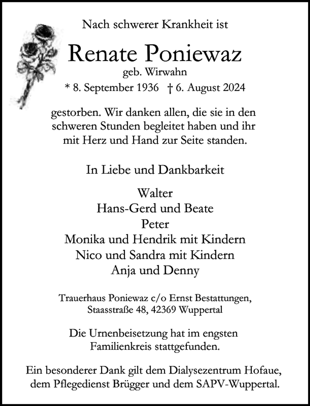 <p>Nach schwerer Krankheit ist</p><p>Renate Poniewaz</p><p>geb. Wirwahn<br />* 8. September 1936 † 6. August 2024</p><p>gestorben. Wir danken allen, die sie in den<br />schweren Stunden begleitet haben und ihr<br />mit Herz und Hand zur Seite standen.</p><p>In Liebe und Dankbarkeit<br />Walter<br />Hans-Gerd und Beate<br />Peter<br />Monika und Hendrik mit Kindern<br />Nico und Sandra mit Kindern<br />Anja und Denny<br />Trauerhaus Poniewaz c/o Ernst Bestattungen,<br />Staasstraße 48, 42369 Wuppertal</p><p>Die Urnenbeisetzung hat im engsten<br />Familienkreis stattgefunden.<br />Ein besonderer Dank gilt dem Dialysezentrum Hofaue,<br />dem Pflegedienst Brügger und dem SAPV-Wuppertal.</p>