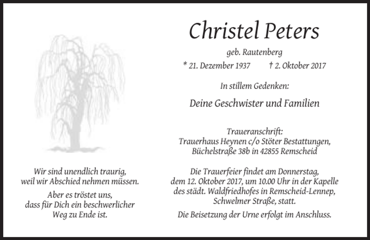 <p>Christel Peters<br />geb. Rautenberg<br />* 21. Dezember 1937<br />† 2. Oktober 2017<br />In stillem Gedenken:</p><p>Deine Geschwister und Familien<br />Traueranschrift:<br />Trauerhaus Heynen c/o Stöter Bestattungen,<br />Büchelstraße 38b in 42855 Remscheid<br />Wir sind unendlich traurig,<br />weil wir Abschied nehmen müssen.<br />Aber es tröstet uns,<br />dass für Dich ein beschwerlicher<br />Weg zu Ende ist.</p><p>Die Trauerfeier findet am Donnerstag,<br />dem 12. Oktober 2017, um 10.00 Uhr in der Kapelle<br />des städt. Waldfriedhofes in Remscheid-Lennep,<br />Schwelmer Straße, statt.<br />Die Beisetzung der Urne erfolgt im Anschluss.</p>