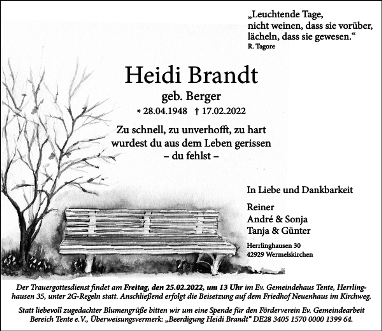 <p>Leuchtende Tage,<br />”nicht weinen, dass sie vorüber,<br />lächeln, dass sie gewesen.“<br />R. Tagore</p><p>Heidi Brandt<br />geb. Berger</p><p>* 28.04.1948 † 17.02.2022</p><p>Zu schnell, zu unverhofft, zu hart<br />wurdest du aus dem Leben gerissen<br />– du fehlst –<br />In Liebe und Dankbarkeit<br />Reiner<br />André &amp; Sonja<br />Tanja &amp; Günter<br />Herrlinghausen 30<br />42929 Wermelskirchen</p><p>Der Trauergottesdienst findet am Freitag, den 25.02.2022, um 13 Uhr im Ev. Gemeindehaus Tente, Herrlinghausen 35, unter 2G-Regeln statt. Anschließend erfolgt die Beisetzung auf dem Friedhof Neuenhaus im Kirchweg.<br />Statt liebevoll zugedachter Blumengrüße bitten wir um eine Spende für den Förderverein Ev. Gemeindearbeit<br />Bereich Tente e.V., Überweisungsvermerk: „Beerdigung Heidi Brandt“ DE28 3405 157000 1399 64.</p>