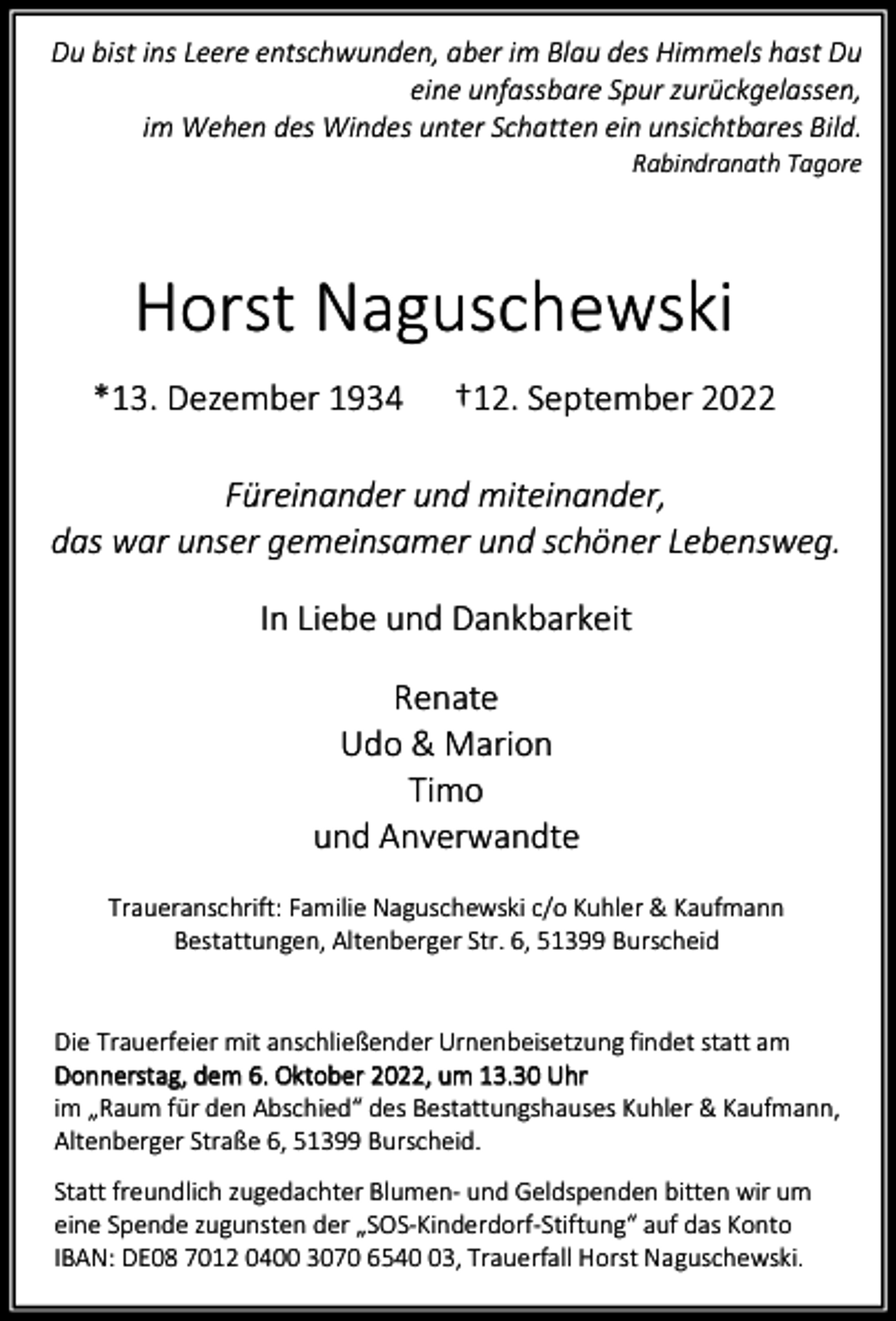 <p>Du bist ins Leere entschwunden, aber im Blau des Himmels hast Du<br />eine unfassbare Spur zurückgelassen,<br />im Wehen des Windes unter Schatten ein unsichtbares Bild.<br />Rabindranath Tagore</p><p>Horst Naguschewski<br />*13. Dezember 1934</p><p>†12. September 2022</p><p>Füreinander und miteinander,<br />das war unser gemeinsamer und schöner Lebensweg.<br />In Liebe und Dankbarkeit<br />Renate<br />Udo &amp; Marion<br />Timo<br />und Anverwandte<br />Traueranschrift: Familie Naguschewski c/o Kuhler &amp; Kaufmann<br />Bestattungen, Altenberger Str. 6, 51399 Burscheid<br />Die Trauerfeier mit anschließender Urnenbeisetzung findet statt am<br />Donnerstag, dem 6. Oktober 2022, um 13.30 Uhr<br />im „Raum für den Abschied“ des Bestattungshauses Kuhler &amp; Kaufmann,<br />Altenberger Straße 6, 51399 Burscheid.<br />Statt freundlich zugedachter Blumen- und Geldspenden bitten wir um<br />eine Spende zugunsten der „SOS-Kinderdorf-Stiftung“ auf das Konto<br />IBAN: DE08 7012 0400 3070 6543, Trauerfall Horst Naguschewski.</p>