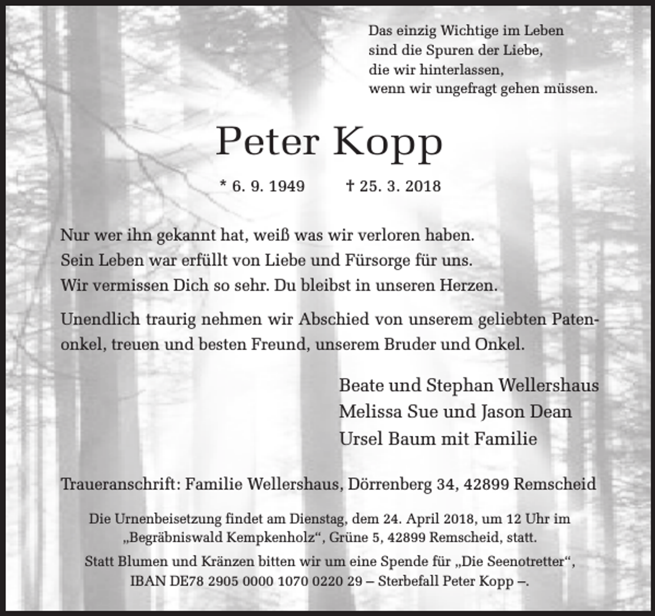 <p>Das einzig Wichtige im Leben<br />sind die Spuren der Liebe,<br />die wir hinterlassen,<br />wenn wir ungefragt gehen müssen.</p><p>Peter Kopp<br />* 6. 9. 1949</p><p>† 25. 3. 2018</p><p>Nur wer ihn gekannt hat, weiß was wir verloren haben.<br />Sein Leben war erfüllt von Liebe und Fürsorge für uns.<br />Wir vermissen Dich so sehr. Du bleibst in unseren Herzen.<br />Unendlich traurig nehmen wir Abschied von unserem geliebten Patenonkel, treuen und besten Freund, unserem Bruder und Onkel.</p><p>Beate und Stephan Wellershaus<br />Melissa Sue und Jason Dean<br />Ursel Baum mit Familie<br />Traueranschrift: Familie Wellershaus, Dörrenberg 34, 42899 Remscheid<br />Die Urnenbeisetzung findet am Dienstag, dem 24. April 2018, um 12 Uhr im<br />„Begräbniswald Kempkenholz“, Grüne 5, 42899 Remscheid, statt.<br />Statt Blumen und Kränzen bitten wir um eine Spende für „Die Seenotretter“,<br />IBAN DE78 2905 0000 107220 29 – Sterbefall Peter Kopp –.</p>