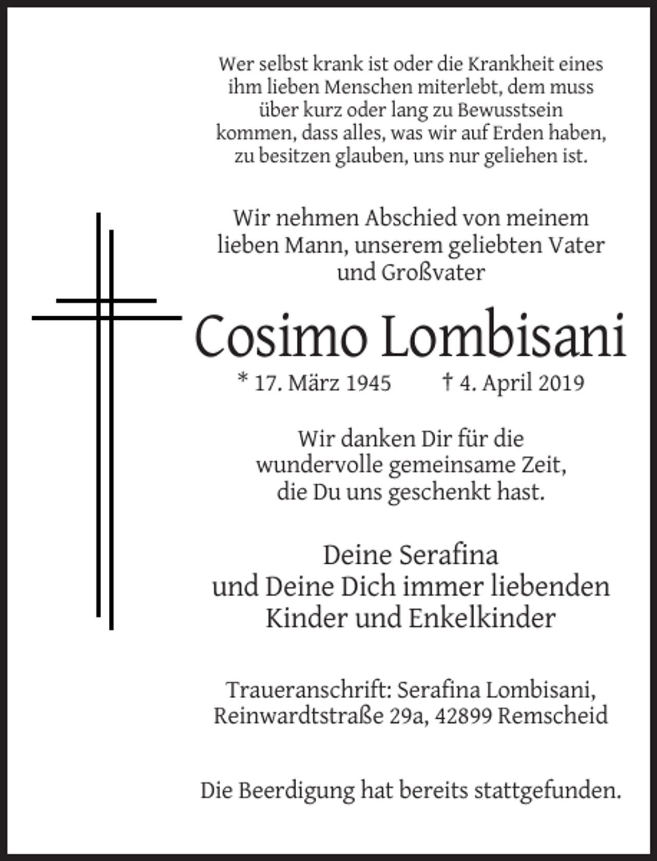 <p>Wer selbst krank ist oder die Krankheit eines<br />ihm lieben Menschen miterlebt, dem muss<br />über kurz oder lang zu Bewusstsein<br />kommen, dass alles, was wir auf Erden haben,<br />zu besitzen glauben, uns nur geliehen ist.</p><p>Wir nehmen Abschied von meinem<br />lieben Mann, unserem geliebten Vater<br />und Großvater</p><p>Cosimo Lombisani<br />* 17. März 1945</p><p>† 4. April 2019</p><p>Wir danken Dir für die<br />wundervolle gemeinsame Zeit,<br />die Du uns geschenkt hast.</p><p>Deine Serafina<br />und Deine Dich immer liebenden<br />Kinder und Enkelkinder<br />Traueranschrift: Serafina Lombisani,<br />Reinwardtstraße 29a, 42899 Remscheid</p><p>Die Beerdigung hat bereits stattgefunden.</p>