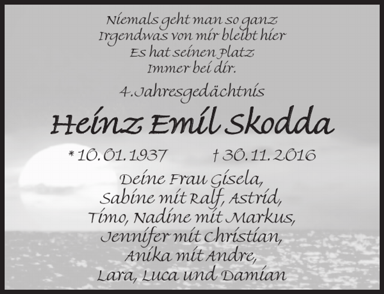 <p>Niemals geht man so ganz<br />Irgendwas von mir bleibt hier<br />Es hat seinen Platz<br />Immer bei dir.</p><p>4.Jahresgedächtnis</p><p>Heinz Emil Skodda<br />* 10. 01. 1937</p><p>† 30. 11. 2016</p><p>Deine Frau Gisela,<br />Sabine mit Ralf, Astrid,<br />Timo, Nadine mit Markus,<br />Jennifer mit Christian,<br />Anika mit Andre,<br />Lara, Luca und Damian</p>