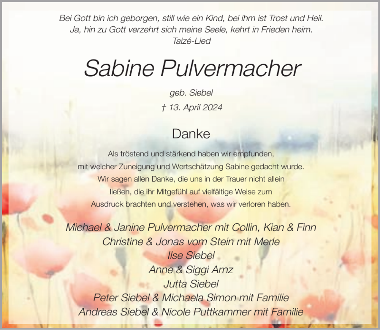 <p>Bei Gott bin ich geborgen, still wie ein Kind, bei ihm ist Trost und Heil.<br />Ja, hin zu Gott verzehrt sich meine Seele, kehrt in Frieden heim.<br />Taizé-Lied</p><p>Sabine Pulvermacher<br />geb. Siebel<br />† 13. April 2024</p><p>Danke<br />Als tröstend und stärkend haben wir empfunden,<br />mit welcher Zuneigung und Wertschätzung Sabine gedacht wurde.<br />Wir sagen allen Danke, die uns in der Trauer nicht allein<br />ließen, die ihr Mitgefühl auf vielfältige Weise zum<br />Ausdruck brachten und verstehen, was wir verloren haben.</p><p>Michael &amp; Janine Pulvermacher mit Collin, Kian &amp; Finn<br />Christine &amp; Jonas vom Stein mit Merle<br />Ilse Siebel<br />Anne &amp; Siggi Arnz<br />Jutta Siebel<br />Peter Siebel &amp; Michaela Simon mit Familie<br />Andreas Siebel &amp; Nicole Puttkammer mit Familie</p>