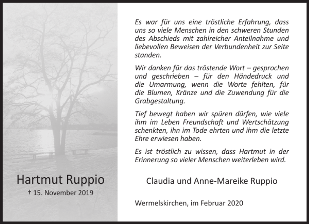<p>Es war für uns eine tröstliche Erfahrung, dass<br />uns so viele Menschen in den schweren Stunden<br />des Abschieds mit zahlreicher Anteilnahme und<br />liebevollen Beweisen der Verbundenheit zur Seite<br />standen.<br />Wir danken für das tröstende Wort – gesprochen<br />und geschrieben – für den Händedruck und<br />die Umarmung, wenn die Worte fehlten, für<br />die Blumen, Kränze und die Zuwendung für die<br />Grabgestaltung.<br />Tief bewegt haben wir spüren dürfen, wie viele<br />ihm im Leben Freundschaft und Wertschätzung<br />schenkten, ihn im Tode ehrten und ihm die letzte<br />Ehre erwiesen haben.<br />Es ist tröstlich zu wissen, dass Hartmut in der<br />Erinnerung so vieler Menschen weiterleben wird.</p><p>Hartmut Ruppio<br />† 15. November 2019</p><p>Claudia und Anne-Mareike Ruppio<br />Wermelskirchen, im Februar 2020</p>