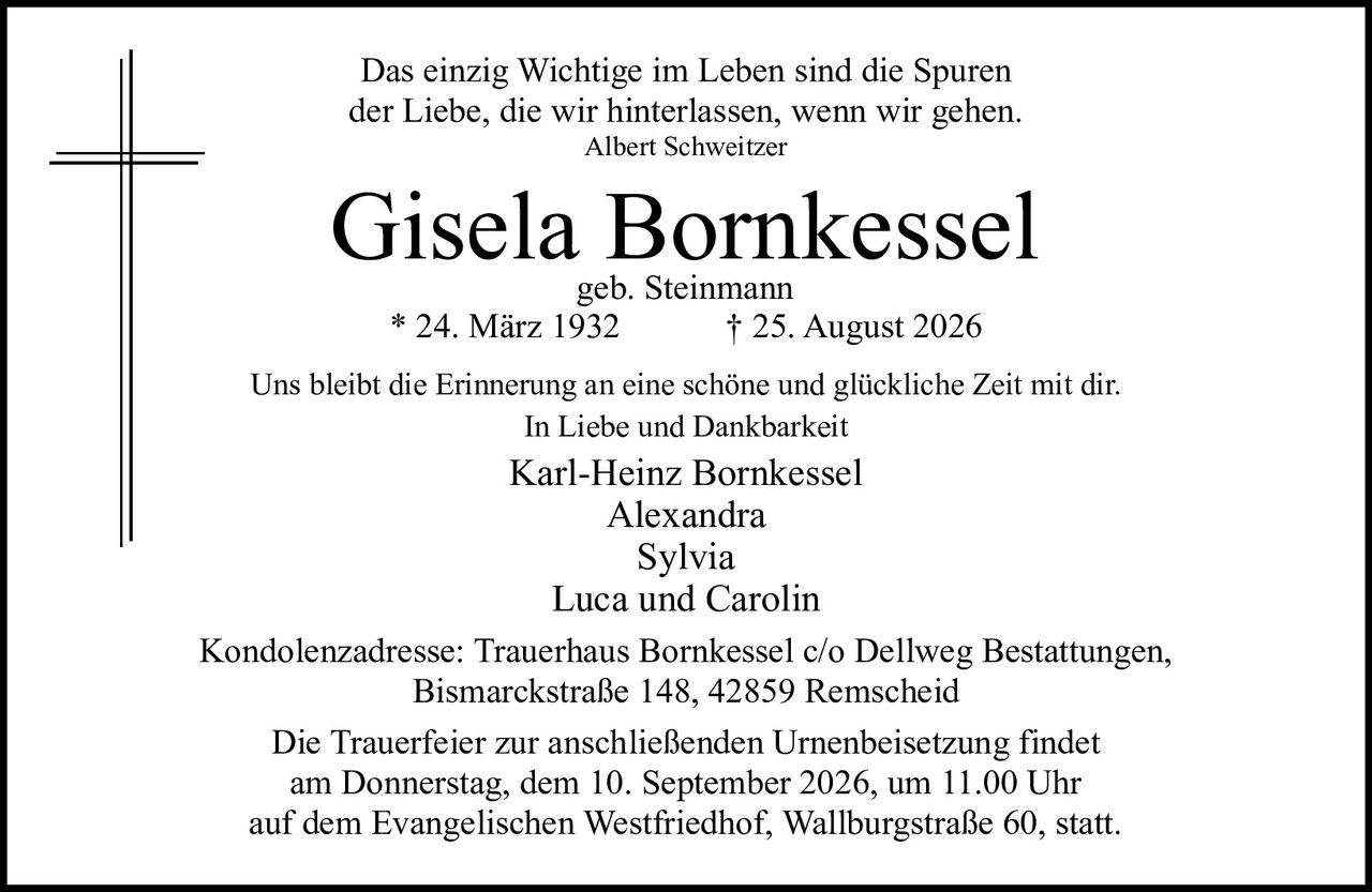 <p>Das einzig Wichtige im Leben sind die Spuren der Liebe, die wir hinterlassen, wenn wir gehen.<br><i>Albert Schweitzer</i></p><p><strong>Gisela Bornkessel</strong><br>geb. Steinmann<br>* 24. März 1932 &dagger; 25. August 2026</p><p>Uns bleibt die Erinnerung an eine schöne und glückliche Zeit mit dir.<br>In Liebe und Dankbarkeit</p><p>Karl-Heinz Bornkessel<br>Alexandra<br>Sylvia<br>Luca und Carolin</p><p>Kondolenzadresse: Trauerhaus Bornkessel c/o Dellweg Bestattungen,<br>Bismarckstraße 148, 42859 Remscheid</p><p>Die Trauerfeier zur anschließenden Urnenbeisetzung findet am Donnerstag, dem 10. September 2026, um 11.00 Uhr auf dem Evangelischen Westfriedhof, Wallburgstraße 60, statt.</p>