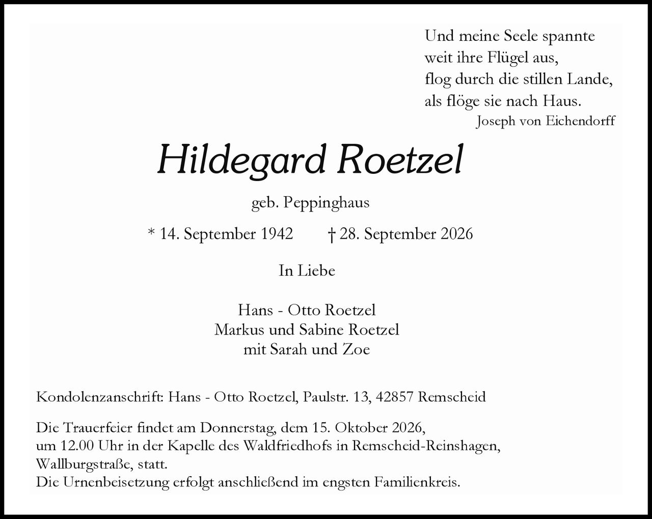 <p><i>Und meine Seele spannte<br/>weit ihre Flügel aus,<br/>flog durch die stillen Lande,<br/>als flöge sie nach Haus.</i><br/>Joseph von Eichendorff</p><p><strong>Hildegard Roetzel</strong><br/>geb. Peppinghaus</p><p>* 14. September 1942 † 28. September 2026</p><p>In Liebe</p><p>Hans - Otto Roetzel<br/>Markus und Sabine Roetzel<br/>mit Sarah und Zoe</p><p>Kondolenzanschrift: Hans - Otto Roetzel, Paulstr. 13, 42857 Remscheid</p><p>Die Trauerfeier findet am Donnerstag, dem 15. Oktober 2026, um 12.00 Uhr in der Kapelle des Waldfriedhofs in Remscheid-Reinshagen, Wallburgstraße, statt.<br/>Die Urnenbeisetzung erfolgt anschließend im engsten Familienkreis.</p>