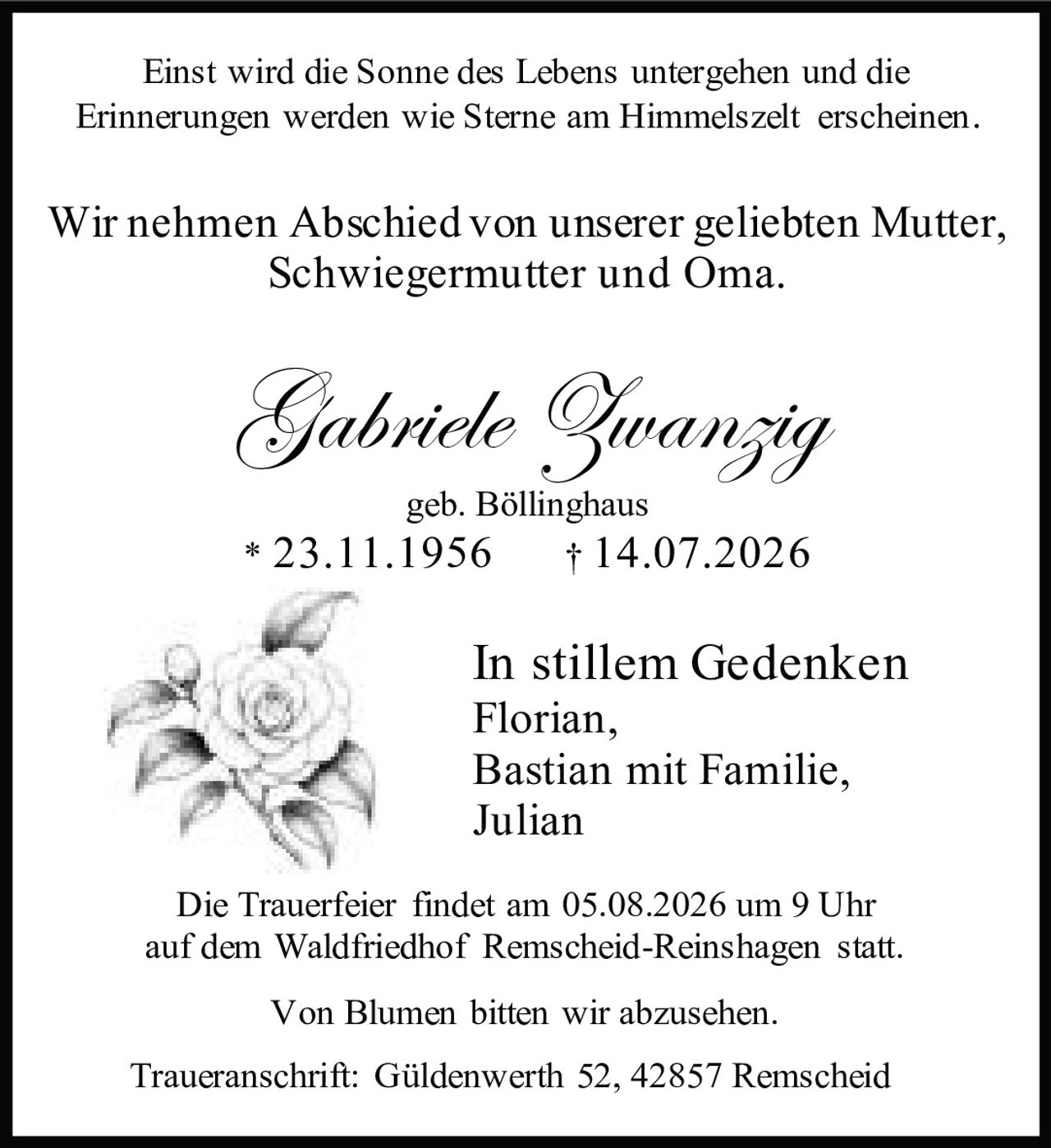 <p>Einst wird die Sonne des Lebens untergehen und die Erinnerungen werden wie Sterne am Himmelszelt erscheinen.</p>

<p>Wir nehmen Abschied von unserer geliebten Mutter, Schwiegermutter und Oma.</p>

<p><strong>Gabriele Zwanzig</strong><br>geb. Böllinghaus<br>* 23.11.1956 † 14.07.2026</p>

<p><i>In stillem Gedenken</i><br>Florian,<br>Bastian mit Familie,<br>Julian</p>

<p>Die Trauerfeier findet am 05.08.2026 um 9 Uhr auf dem Waldfriedhof Remscheid-Reinshagen statt.</p>

<p>Von Blumen bitten wir abzusehen.</p>

<p>Traueranschrift: Güldenwerth 52, 42857 Remscheid</p>