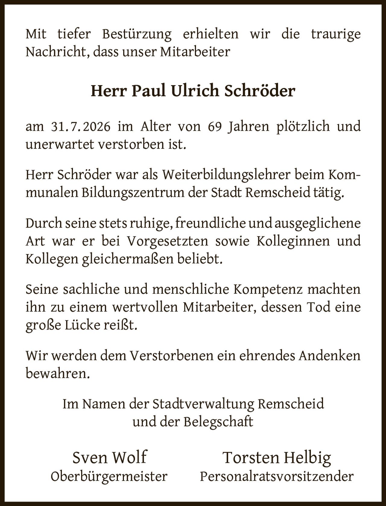 <p>Mit tiefer Bestürzung erhielten wir die traurige Nachricht, dass unser Mitarbeiter</p>

<p><strong>Herr Paul Ulrich Schröder</strong></p>

<p>am 31.7.2026 im Alter von 69 Jahren plötzlich und unerwartet verstorben ist.</p>

<p>Herr Schröder war als Weiterbildungslehrer beim Kommunalen Bildungszentrum der Stadt Remscheid tätig.</p>

<p>Durch seine stets ruhige, freundliche und ausgeglichene Art war er bei Vorgesetzten sowie Kolleginnen und Kollegen gleichermaßen beliebt.</p>

<p>Seine sachliche und menschliche Kompetenz machten ihn zu einem wertvollen Mitarbeiter, dessen Tod eine große Lücke reißt.</p>

<p>Wir werden dem Verstorbenen ein ehrendes Andenken bewahren.</p>

<p>Im Namen der Stadtverwaltung Remscheid und der Belegschaft</p>

<p><strong>Sven Wolf</strong><br/>Oberbürgermeister</p>

<p><strong>Torsten Helbig</strong><br/>Personalratsvorsitzender</p>