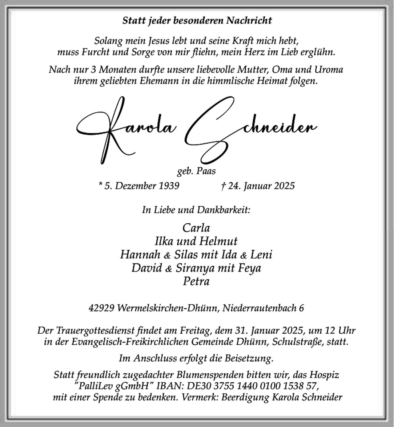 <p>Statt jeder besonderen Nachricht<br />Solang mein Jesus lebt und seine Kraft mich hebt,<br />muss Furcht und Sorge von mir fliehn, mein Herz im Lieb erglühn.<br />Nach nur 3 Monaten durfte unsere liebevolle Mutter, Oma und Uroma<br />ihrem geliebten Ehemann in die himmlische Heimat folgen.</p><p>Karola Schneider<br />geb. Paas<br />* 5. Dezember 1939<br />† 24. Januar 2025<br />In Liebe und Dankbarkeit:</p><p>Carla<br />Ilka und Helmut<br />Hannah &amp; Silas mit Ida &amp; Leni<br />David &amp; Siranya mit Feya<br />Petra<br />42929 Wermelskirchen-Dhünn, Niederrautenbach 6<br />Der Trauergottesdienst findet am Freitag, dem 31. Januar 2025, um 12 Uhr<br />in der Evangelisch-Freikirchlichen Gemeinde Dhünn, Schulstraße, statt.<br />Im Anschluss erfolgt die Beisetzung.<br />Statt freundlich zugedachter Blumenspenden bitten wir, das Hospiz<br />"PalliLev gGmbH" IBAN: DE30 3755 144100 1538 57,<br />mit einer Spende zu bedenken. Vermerk: Beerdigung Karola Schneider</p>