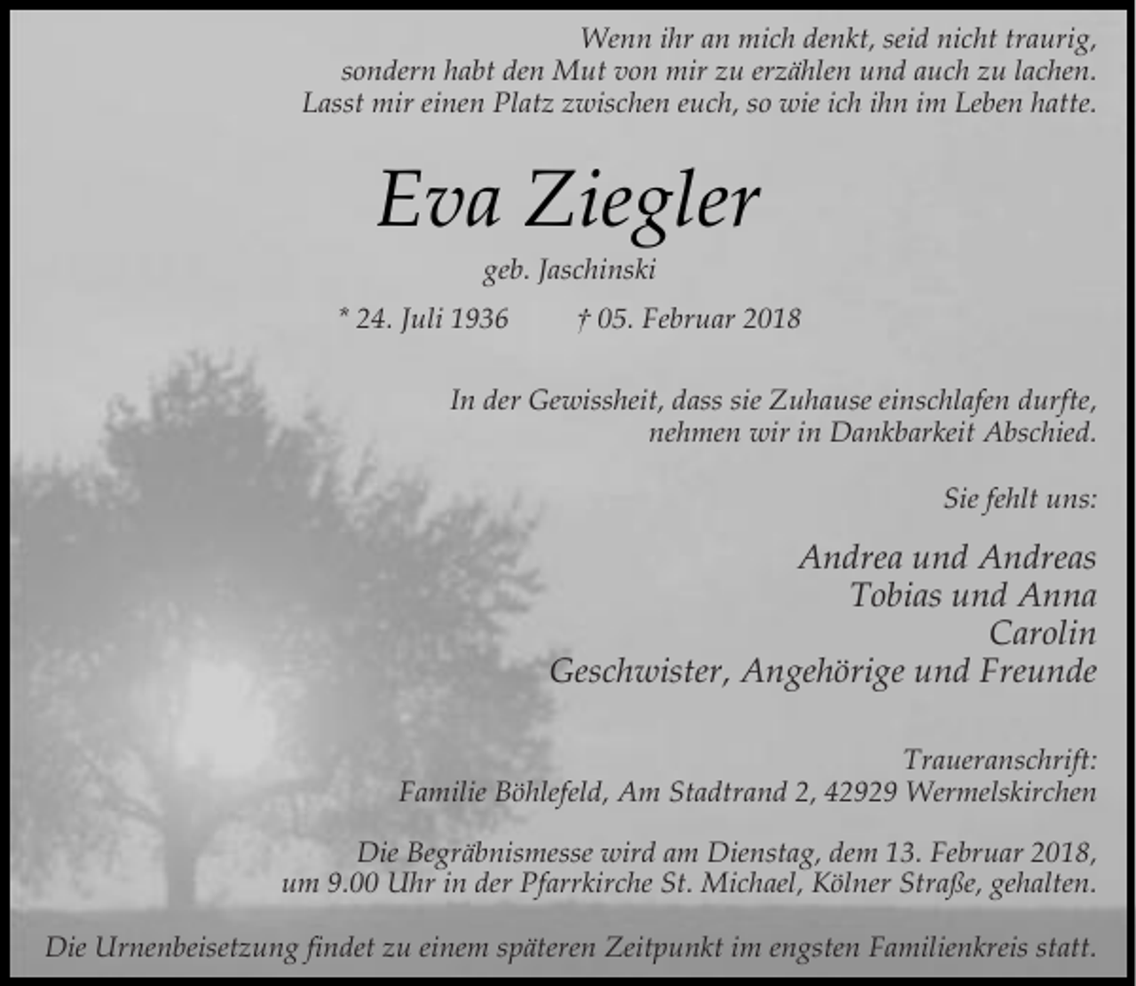<p>Wenn ihr an mich denkt, seid nicht traurig,<br />sondern habt den Mut von mir zu erzählen und auch zu lachen.<br />Lasst mir einen Platz zwischen euch, so wie ich ihn im Leben hatte.</p><p>Eva Ziegler<br />geb. Jaschinski</p><p>* 24. Juli 1936</p><p>† 05. Februar 2018</p><p>In der Gewissheit, dass sie Zuhause einschlafen durfte,<br />nehmen wir in Dankbarkeit Abschied.<br />Sie fehlt uns:</p><p>Andrea und Andreas<br />Tobias und Anna<br />Carolin<br />Geschwister, Angehörige und Freunde<br />Traueranschrift:<br />Familie Böhlefeld, Am Stadtrand 2, 42929 Wermelskirchen<br />Die Begräbnismesse wird am Dienstag, dem 13. Februar 2018,<br />um 9.00 Uhr in der Pfarrkirche St. Michael, Kölner Straße, gehalten.<br />Die Urnenbeisetzung findet zu einem späteren Zeitpunkt im engsten Familienkreis statt.</p>