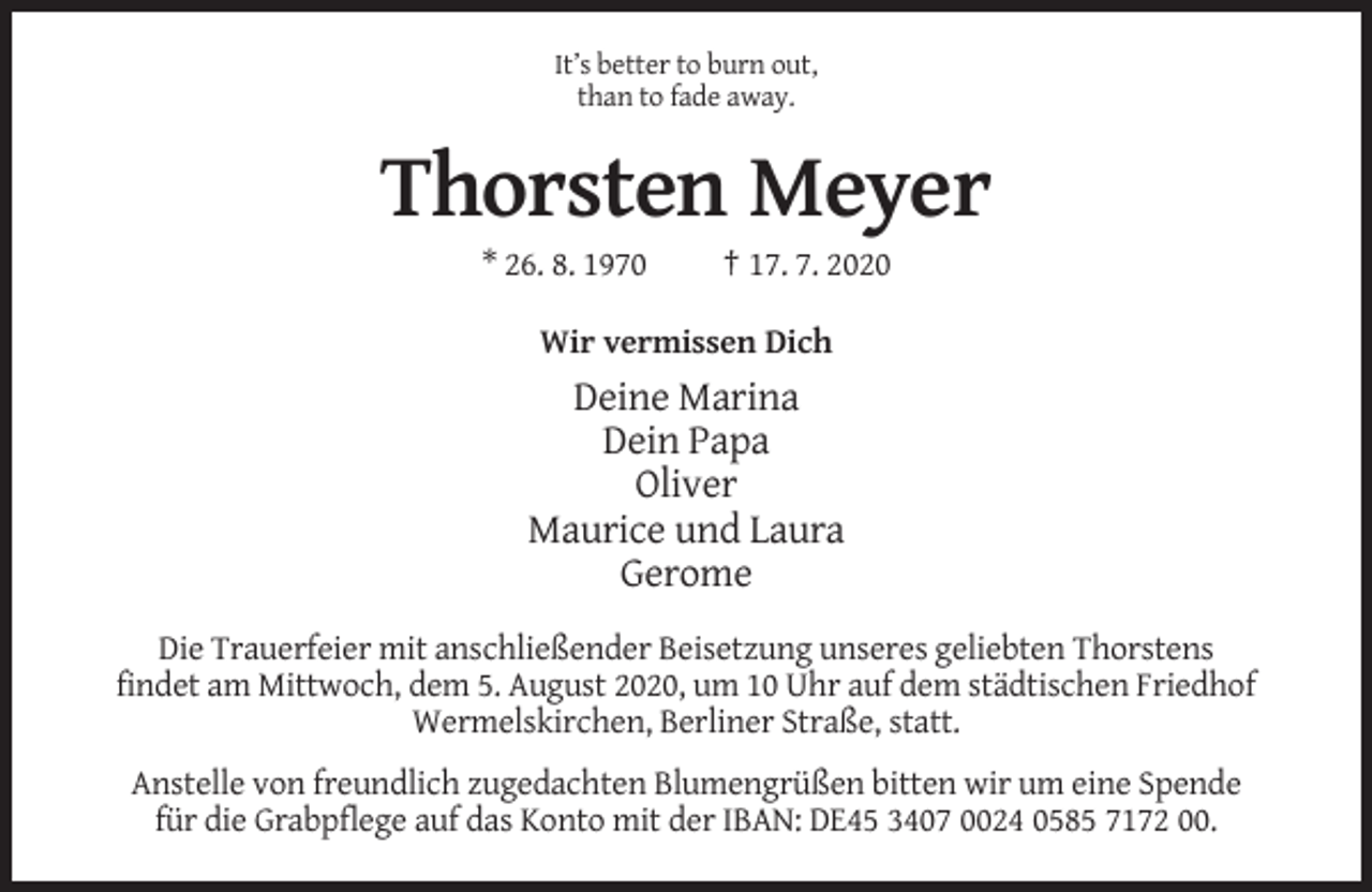 <p>It’s better to burn out,<br />than to fade away.</p><p>Thorsten Meyer<br />* 26. 8. 1970</p><p>† 17. 7. 2020</p><p>Wir vermissen Dich</p><p>Deine Marina<br />Dein Papa<br />Oliver<br />Maurice und Laura<br />Gerome<br />Die Trauerfeier mit anschließender Beisetzung unseres geliebten Thorstens<br />findet am Mittwoch, dem 5. August 2020, um 10 Uhr auf dem städtischen Friedhof<br />Wermelskirchen, Berliner Straße, statt.<br />Anstelle von freundlich zugedachten Blumengrüßen bitten wir um eine Spende<br />für die Grabpflege auf das Konto mit der IBAN: DE45 3407 0024 0585 7172 00.</p>