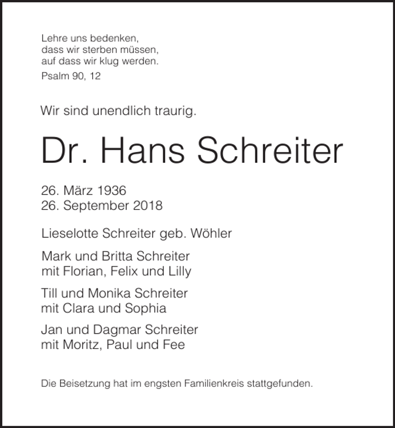 <p>Lehre uns bedenken,<br />dass wir sterben müssen,<br />auf dass wir klug werden.<br />Psalm 90, 12</p><p>Wir sind unendlich traurig.</p><p>Dr. Hans Schreiter<br />26. März 1936<br />26. September 2018<br />Lieselotte Schreiter geb. Wöhler<br />Mark und Britta Schreiter<br />mit Florian, Felix und Lilly<br />Till und Monika Schreiter<br />mit Clara und Sophia<br />Jan und Dagmar Schreiter<br />mit Moritz, Paul und Fee<br />Die Beisetzung hat im engsten Familienkreis stattgefunden.</p>