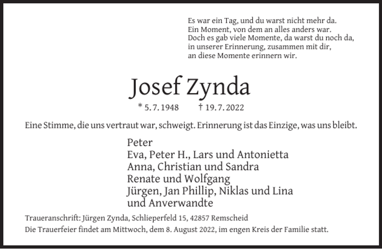<p>Es war ein Tag, und du warst nicht mehr da.<br />Ein Moment, von dem an alles anders war.<br />Doch es gab viele Momente, da warst du noch da,<br />in unserer Erinnerung, zusammen mit dir,<br />an diese Momente erinnern wir.</p><p>Josef Zynda<br />* 5. 7. 1948</p><p>† 19. 7. 2022</p><p>Eine Stimme, die uns vertraut war, schweigt. Erinnerung ist das Einzige, was uns bleibt.</p><p>Peter<br />Eva, Peter H., Lars und Antonietta<br />Anna, Christian und Sandra<br />Renate und Wolfgang<br />Jürgen, Jan Phillip, Niklas und Lina<br />und Anverwandte<br />Traueranschrift: Jürgen Zynda, Schlieperfeld 15, 42857 Remscheid<br />Die Trauerfeier ﬁndet am Mittwoch, dem 8. August 2022, im engen Kreis der Familie statt.</p>