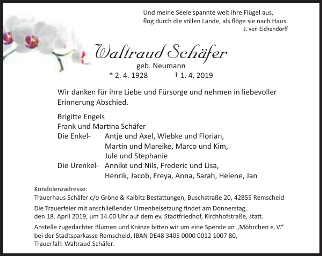 <p>Und meine Seele spannte weit ihre Flügel aus,<br />ﬂog durch die stillen Lande, als ﬂöge sie nach Haus.</p><p>J. von Eichendorﬀ</p><p>Waltraud Schäfer<br />geb. Neumann<br />* 2. 4. 1928<br />† 1. 4. 2019</p><p>Wir danken für ihre Liebe und Fürsorge und nehmen in liebevoller<br />Erinnerung Abschied.<br />Brigitte Engels<br />Frank und Martina Schäfer<br />Die EnkelAntje und Axel, Wiebke und Florian,<br />Martin und Mareike, Marco und Kim,<br />Jule und Stephanie<br />Die Urenkel- Annike und Nils, Frederic und Lisa,<br />Henrik, Jacob, Freya, Anna, Sarah, Helene, Jan<br />Kondolenzadresse:<br />Trauerhaus Schäfer c/o Gröne &amp; Kalbitz Bestattungen, Buschstraße 20, 42855 Remscheid<br />Die Trauerfeier mit anschließender Urnenbeisetzung ﬁndet am Donnerstag,<br />den 18. April 2019, um 14.00 Uhr auf dem ev. Stadtfriedhof, Kirchhofstraße, statt.<br />Anstelle zugedachter Blumen und Kränze bitten wir um eine Spende an „Möhrchen e. V.“<br />bei der Stadtsparkasse Remscheid, IBAN DE48 3405 0012 1007 80,<br />Trauerfall: Waltraud Schäfer.</p>