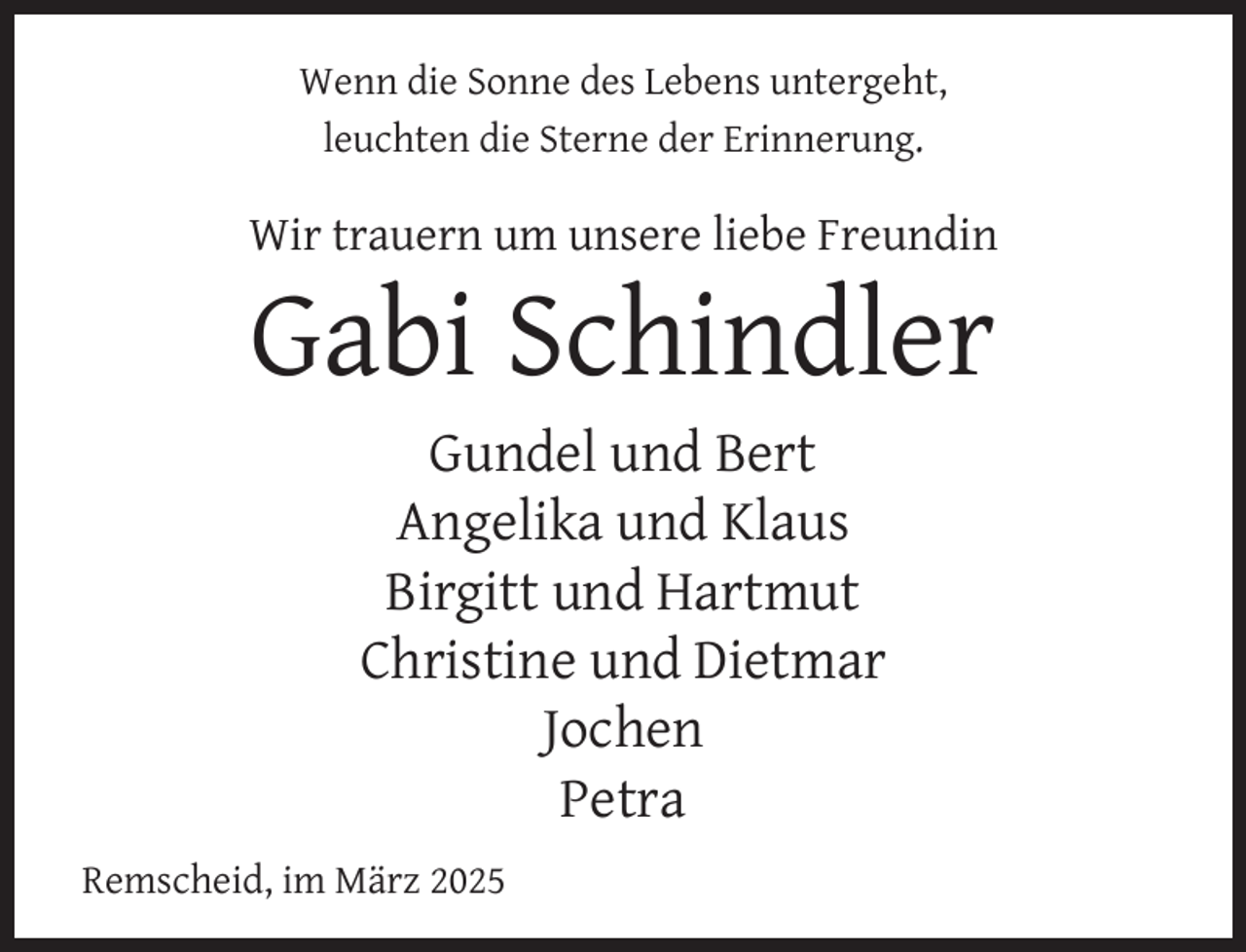 <p>Wenn die Sonne des Lebens untergeht,<br />leuchten die Sterne der Erinnerung.</p><p>Wir trauern um unsere liebe Freundin</p><p>Gabi Schindler<br />Gundel und Bert<br />Angelika und Klaus<br />Birgitt und Hartmut<br />Christine und Dietmar<br />Jochen<br />Petra</p><p>Remscheid, im März 2025</p>