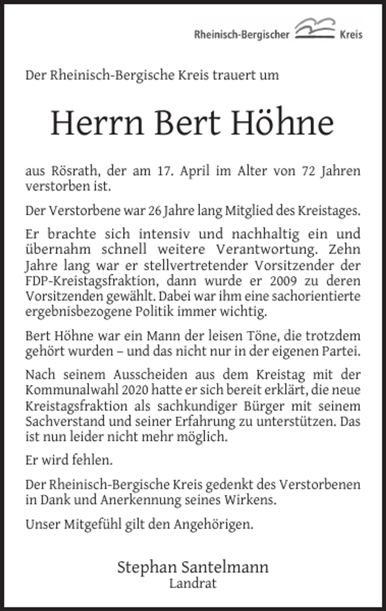 <p>Der Rheinisch-Bergische Kreis trauert um</p><p>Herrn Bert Höhne<br />aus Rösrath, der am 17. April im Alter von 72 Jahren<br />verstorben ist.<br />Der Verstorbene war 26 Jahre lang Mitglied des Kreistages.<br />Er brachte sich intensiv und nachhaltig ein und<br />übernahm schnell weitere Verantwortung. Zehn<br />Jahre lang war er stellvertretender Vorsitzender der<br />FDP-Kreistagsfraktion, dann wurde er 2009 zu deren<br />Vorsitzenden gewählt. Dabei war ihm eine sachorientierte<br />ergebnisbezogene Politik immer wichtig.<br />Bert Höhne war ein Mann der leisen Töne, die trotzdem<br />gehört wurden – und das nicht nur in der eigenen Partei.<br />Nach seinem Ausscheiden aus dem Kreistag mit der<br />Kommunalwahl 2020 hatte er sich bereit erklärt, die neue<br />Kreistagsfraktion als sachkundiger Bürger mit seinem<br />Sachverstand und seiner Erfahrung zu unterstützen. Das<br />ist nun leider nicht mehr möglich.<br />Er wird fehlen.<br />Der Rheinisch-Bergische Kreis gedenkt des Verstorbenen<br />in Dank und Anerkennung seines Wirkens.<br />Unser Mitgefühl gilt den Angehörigen.</p><p>Stephan Santelmann<br />Landrat</p>