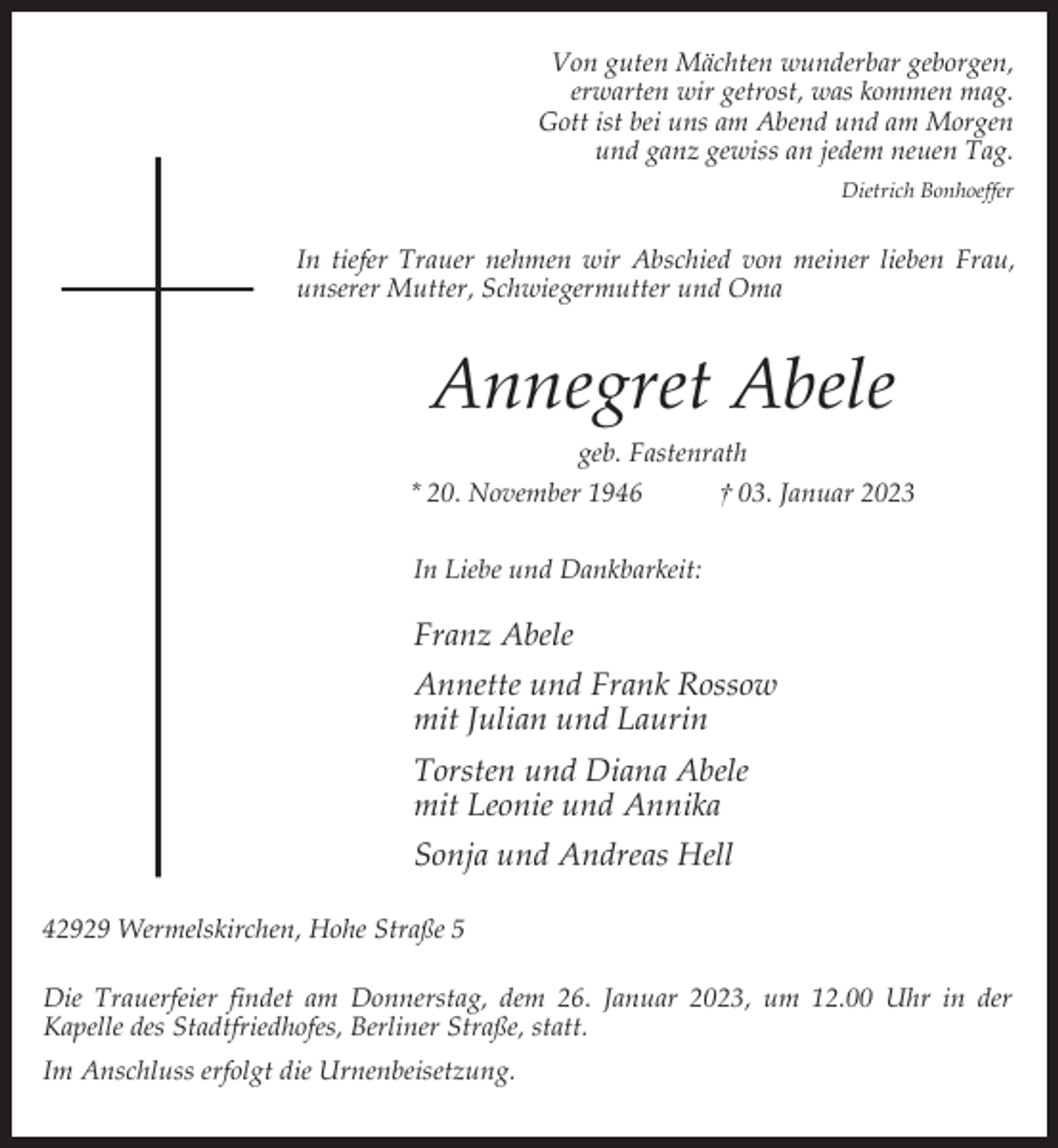<p>Von guten Mächten wunderbar geborgen,<br />erwarten wir getrost, was kommen mag.<br />Gott ist bei uns am Abend und am Morgen<br />und ganz gewiss an jedem neuen Tag.<br />Dietrich Bonhoeffer</p><p>In tiefer Trauer nehmen wir Abschied von meiner lieben Frau,<br />unserer Mutter, Schwiegermutter und Oma</p><p>Annegret Abele<br />geb. Fastenrath<br />* 20. November 1946<br />† 03. Januar 2023<br />In Liebe und Dankbarkeit:</p><p>Franz Abele<br />Annette und Frank Rossow<br />mit Julian und Laurin<br />Torsten und Diana Abele<br />mit Leonie und Annika<br />Sonja und Andreas Hell<br />42929 Wermelskirchen, Hohe Straße 5<br />Die Trauerfeier findet am Donnerstag, dem 26. Januar 2023, um 12.00 Uhr in der<br />Kapelle des Stadtfriedhofes, Berliner Straße, statt.<br />Im Anschluss erfolgt die Urnenbeisetzung.</p>