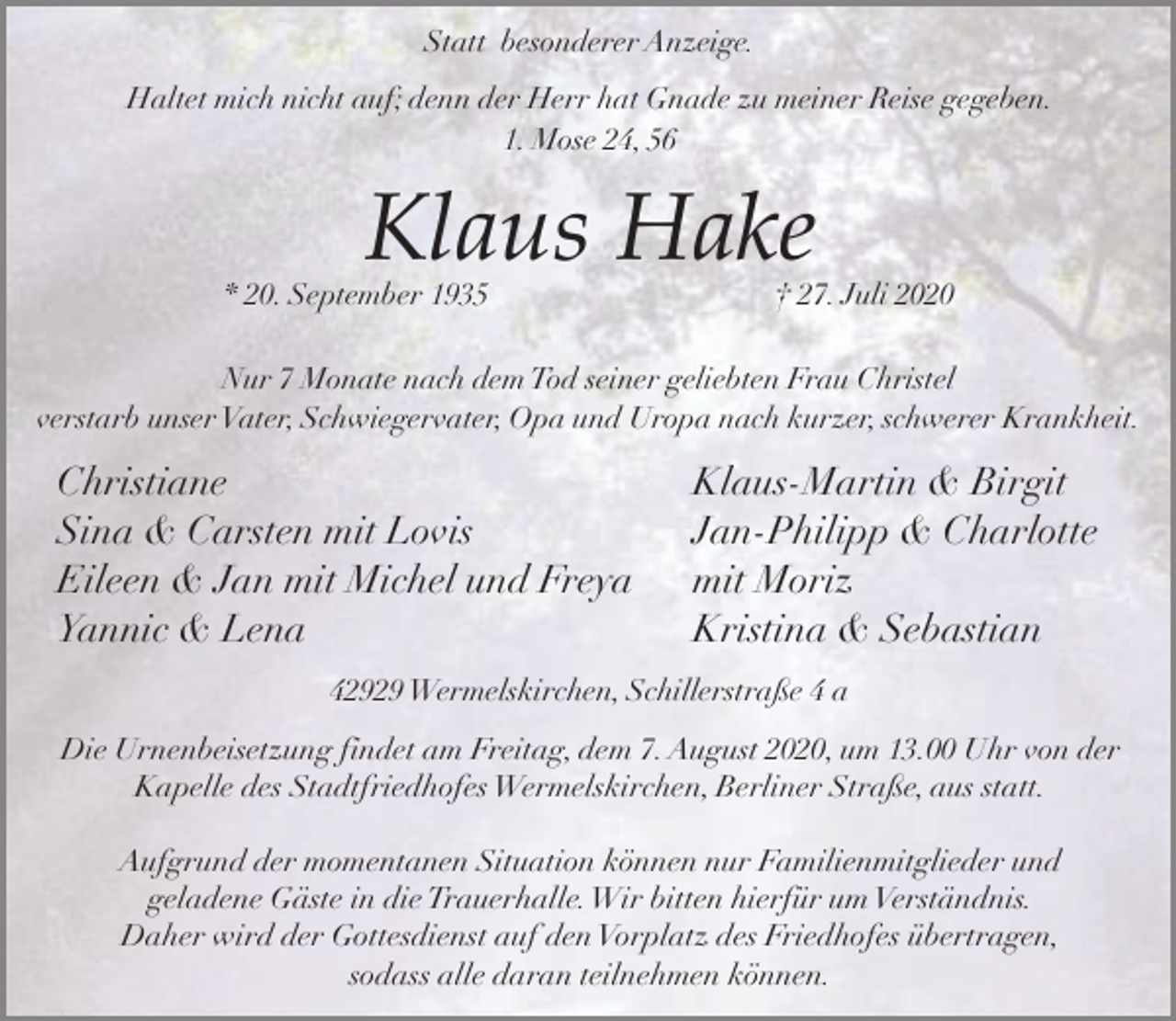 <p>Statt besonderer Anzeige.<br />Haltet mich nicht auf; denn der Herr hat Gnade zu meiner Reise gegeben.<br />1. Mose 24, 56</p><p>Klaus Hake</p><p>* 20. September 1935</p><p>† 27. Juli 2020</p><p>Nur 7 Monate nach dem Tod seiner geliebten Frau Christel<br />verstarb unser Vater, Schwiegervater, Opa und Uropa nach kurzer, schwerer Krankheit.</p><p>Christiane<br />Sina &amp; Carsten mit Lovis<br />Eileen &amp; Jan mit Michel und Freya<br />Yannic &amp; Lena</p><p>Klaus-Martin &amp; Birgit<br />Jan-Philipp &amp; Charlotte<br />mit Moriz<br />Kristina &amp; Sebastian</p><p>42929 Wermelskirchen, Schillerstraße 4 a</p><p>Die Urnenbeisetzung findet am Freitag, dem 7. August 2020, um 13.00 Uhr von der<br />Kapelle des Stadtfriedhofes Wermelskirchen, Berliner Straße, aus statt.<br />Aufgrund der momentanen Situation können nur Familienmitglieder und<br />geladene Gäste in die Trauerhalle.Wir bitten hierfür um Verständnis.<br />Daher wird der Gottesdienst auf den Vorplatz des Friedhofes übertragen,<br />sodass alle daran teilnehmen können.</p>