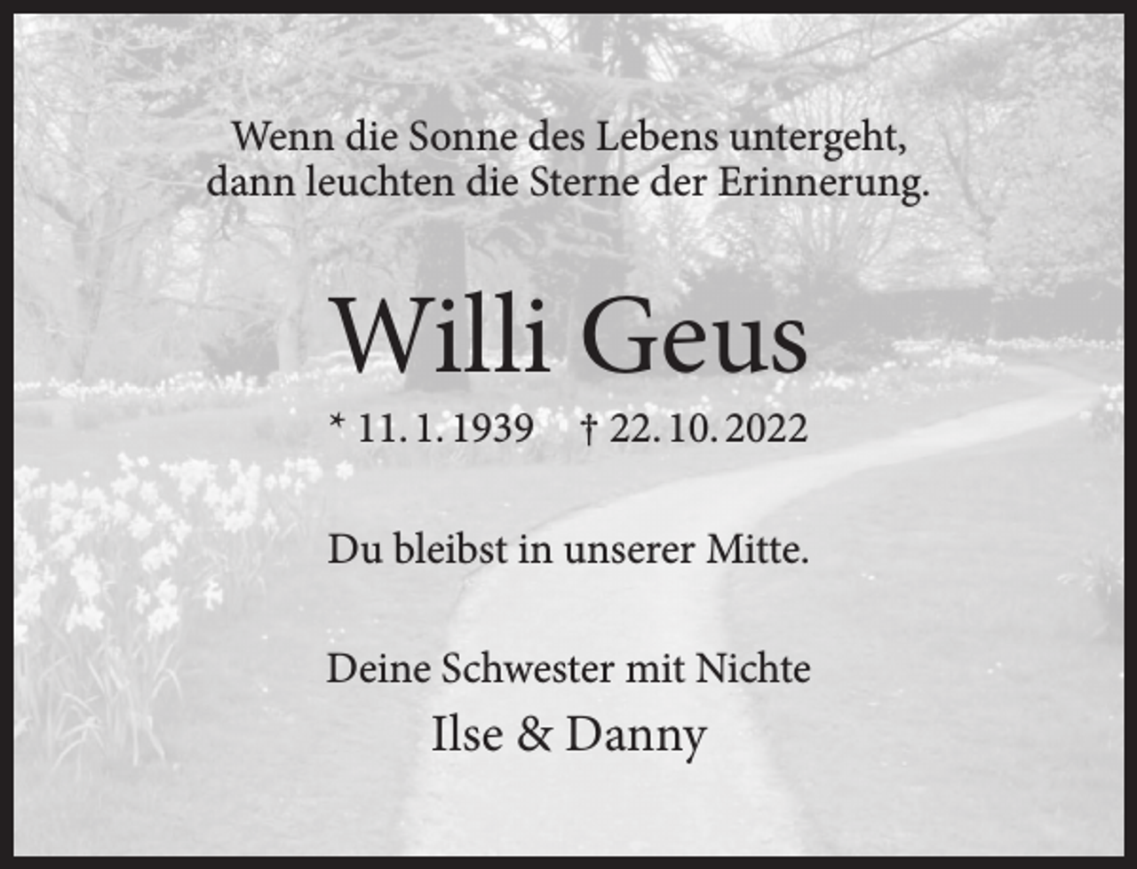 <p>Wenn die Sonne des Lebens untergeht,<br />dann leuchten die Sterne der Erinnerung.</p><p>Willi Geus<br />* 11. 1. 1939</p><p>† 22. 10. 2022</p><p>Du bleibst in unserer Mitte.<br />Deine Schwester mit Nichte</p><p>Ilse &amp; Danny</p>