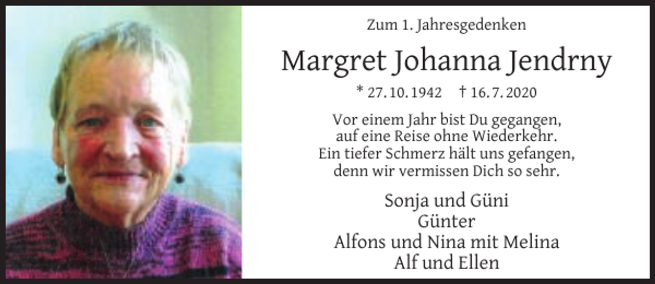 <p>Zum 1. Jahresgedenken</p><p>Margret Johanna Jendrny<br />* 27. 10. 1942</p><p>† 16. 7. 2020</p><p>Vor einem Jahr bist Du gegangen,<br />auf eine Reise ohne Wiederkehr.<br />Ein tiefer Schmerz hält uns gefangen,<br />denn wir vermissen Dich so sehr.</p><p>Sonja und Güni<br />Günter<br />Alfons und Nina mit Melina<br />Alf und Ellen</p>