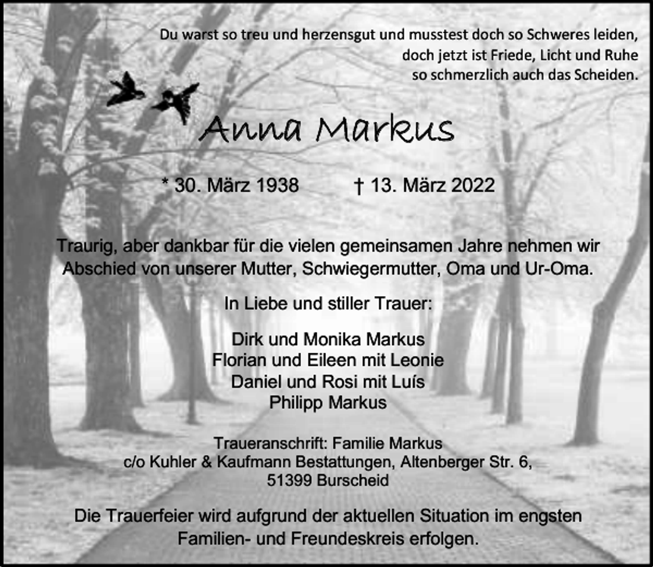 <p>Du warst so treu und herzensgut und musstest doch so Schweres leiden,<br />doch jetzt ist Friede, Licht und Ruhe<br />so schmerzlich auch das Scheiden.</p><p>Anna Markus<br />* 30. März 1938</p><p>† 13. März 2022</p><p>Traurig, aber dankbar für die vielen gemeinsamen Jahre nehmen wir<br />Abschied von unserer Mutter, Schwiegermutter, Oma und Ur-Oma.<br />In Liebe und stiller Trauer:<br />Dirk und Monika Markus<br />Florian und Eileen mit Leonie<br />Daniel und Rosi mit Luís<br />Philipp Markus<br />Traueranschrift: Familie Markus<br />c/o Kuhler &amp; Kaufmann Bestattungen, Altenberger Str. 6,<br />51399 Burscheid</p><p>Die Trauerfeier wird aufgrund der aktuellen Situation im engsten<br />Familien- und Freundeskreis erfolgen.</p>