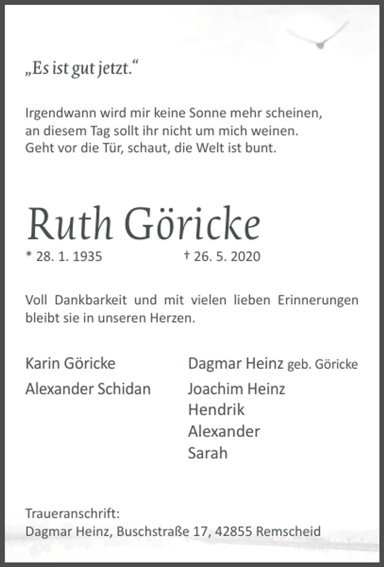 <p>„Es ist gut jetzt.“<br />Irgendwann wird mir keine Sonne mehr scheinen,<br />an diesem Tag sollt ihr nicht um mich weinen.<br />Geht vor die Tür, schaut, die Welt ist bunt.</p><p>Ruth Göricke<br />* 28. 1. 1935</p><p>† 26. 5. 2020</p><p>Voll Dankbarkeit und mit vielen lieben Erinnerungen<br />bleibt sie in unseren Herzen.</p><p>Karin Göricke<br />Alexander Schidan</p><p>Dagmar Heinz geb. Göricke<br />Joachim Heinz<br />Hendrik<br />Alexander<br />Sarah</p><p>Traueranschrift:<br />Dagmar Heinz, Buschstraße 17, 42855 Remscheid</p>