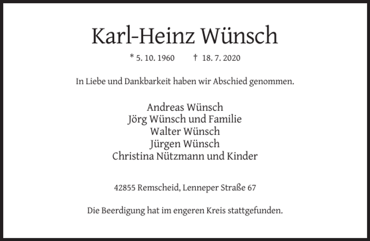 <p>Karl-Heinz Wünsch<br />* 5. 10. 1960</p><p>† 18. 7. 2020</p><p>In Liebe und Dankbarkeit haben wir Abschied genommen.</p><p>Andreas Wünsch<br />Jörg Wünsch und Familie<br />Walter Wünsch<br />Jürgen Wünsch<br />Christina Nützmann und Kinder<br />42855 Remscheid, Lenneper Straße 67<br />Die Beerdigung hat im engeren Kreis stattgefunden.</p>